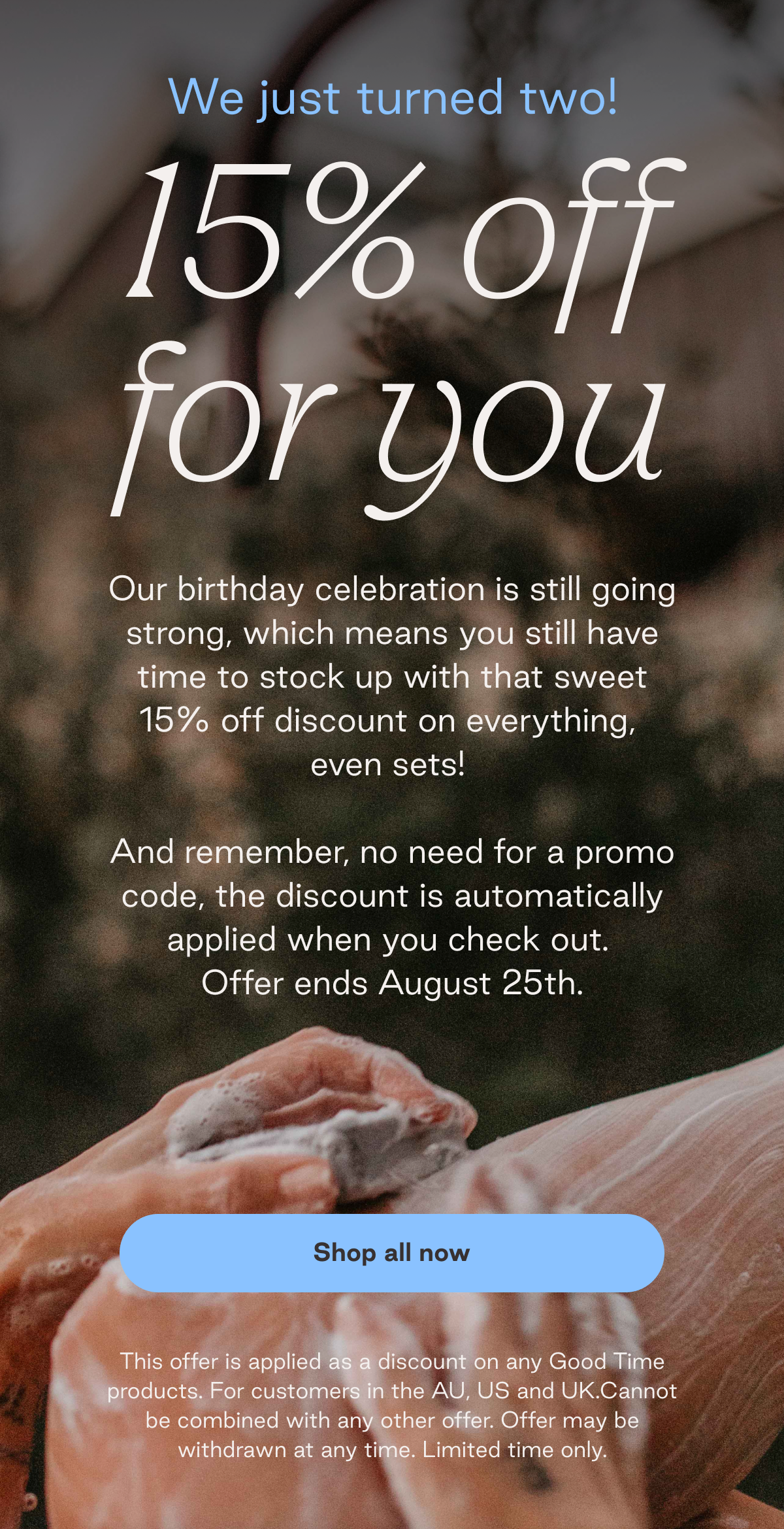 We just turned two! 15% off for you. Our birthday celebration is still going strong, which means you still have time to stock up with that sweet 15% off discount on everything, even sets! And remember, no need for a promo code, the discount is automatically applied when you check out. Offer ends August 25th. This offer is applied as a discount on any Good Time products. For customers in the AU, US and UK.Cannot be combined with any other offer. Offer may be withdrawn at any time. Limited time only.