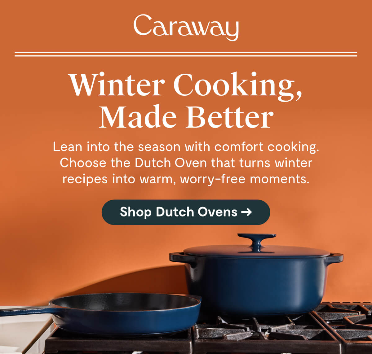 Caraway  Winter Cooking, Made Better  Lean into the season with comfort cooking. Choose the Dutch Oven that turns winter recipes into warm, worry-free moments.  [Shop Dutch Ovens →]