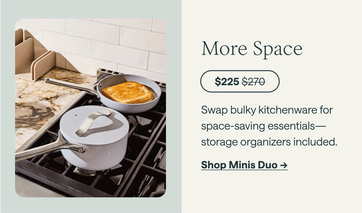More Space  $225 ; before at $270  Swap bulky kitchenware for space-saving essentials—storage organizers included.  [[Shop Minis Duo →]]