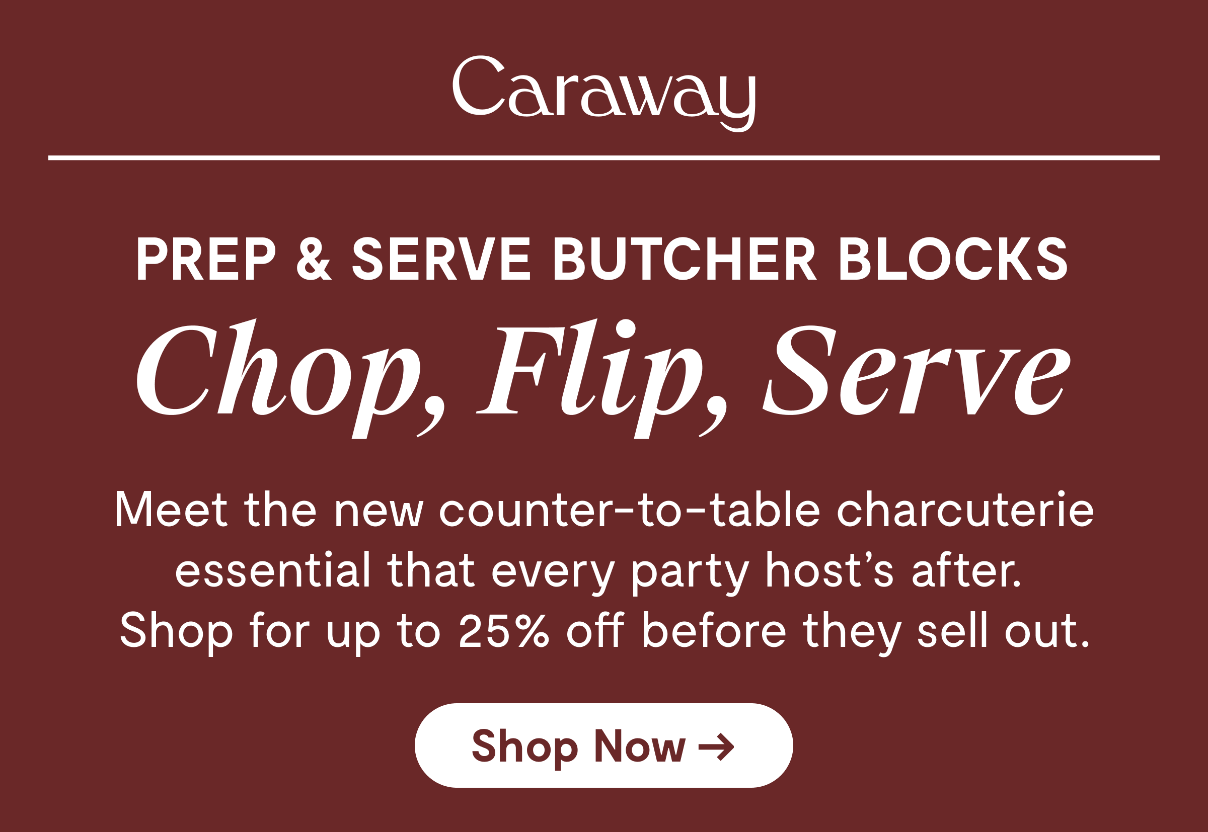Caraway PREP & SERVE BUTCHER BLOCKS Chop, Flip, Serve  Meet the new counter-to-table charcuterie essential that every party host's after. Shop for up to 20% off before they sell out.  [Shop Now →]