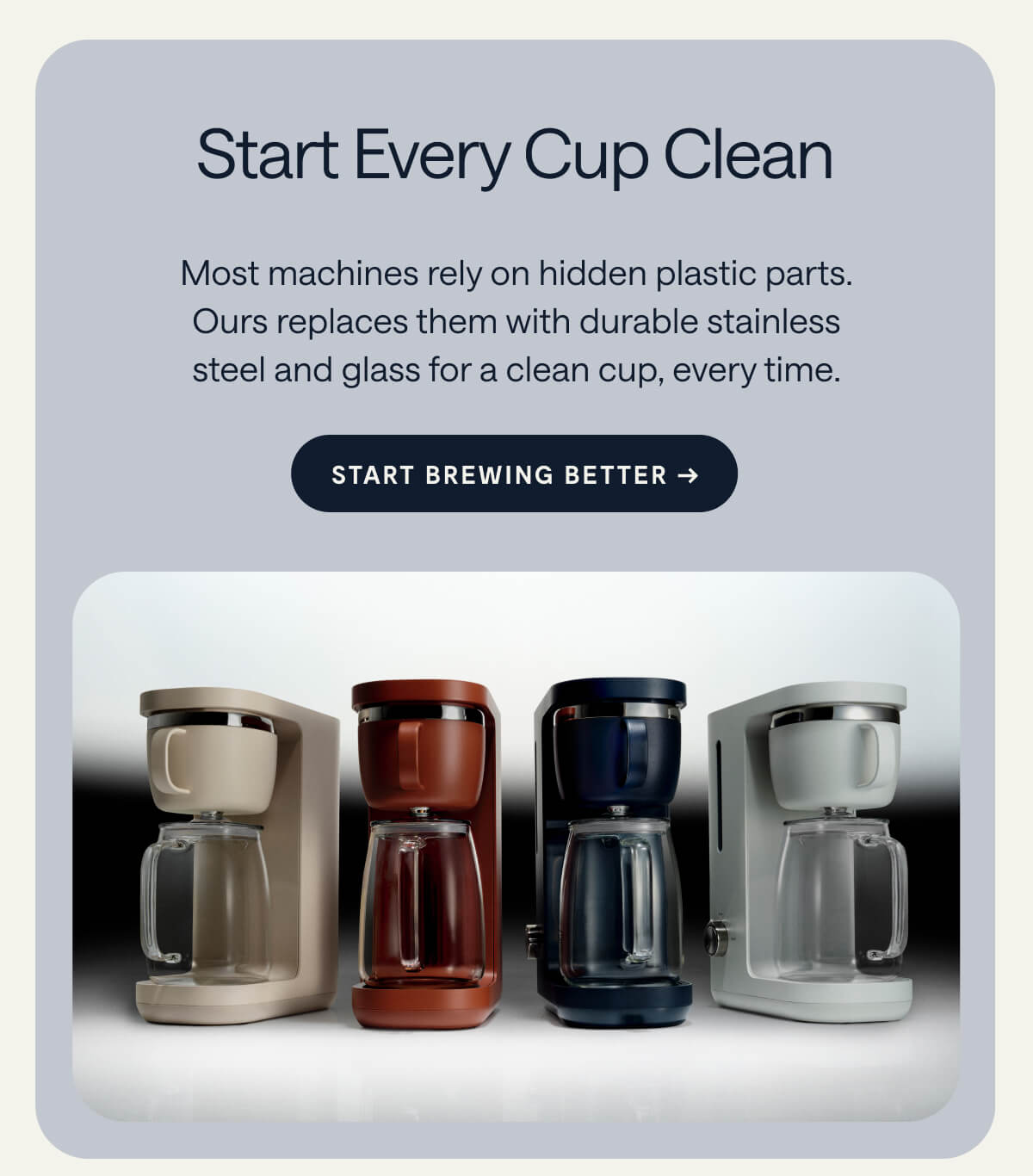 Start Every Cup Clean Most machines rely on hidden plastic parts. Ours replaces them with durable stainless steel and glass for a clean cup, every time. [[START BREWING BETTER →]]