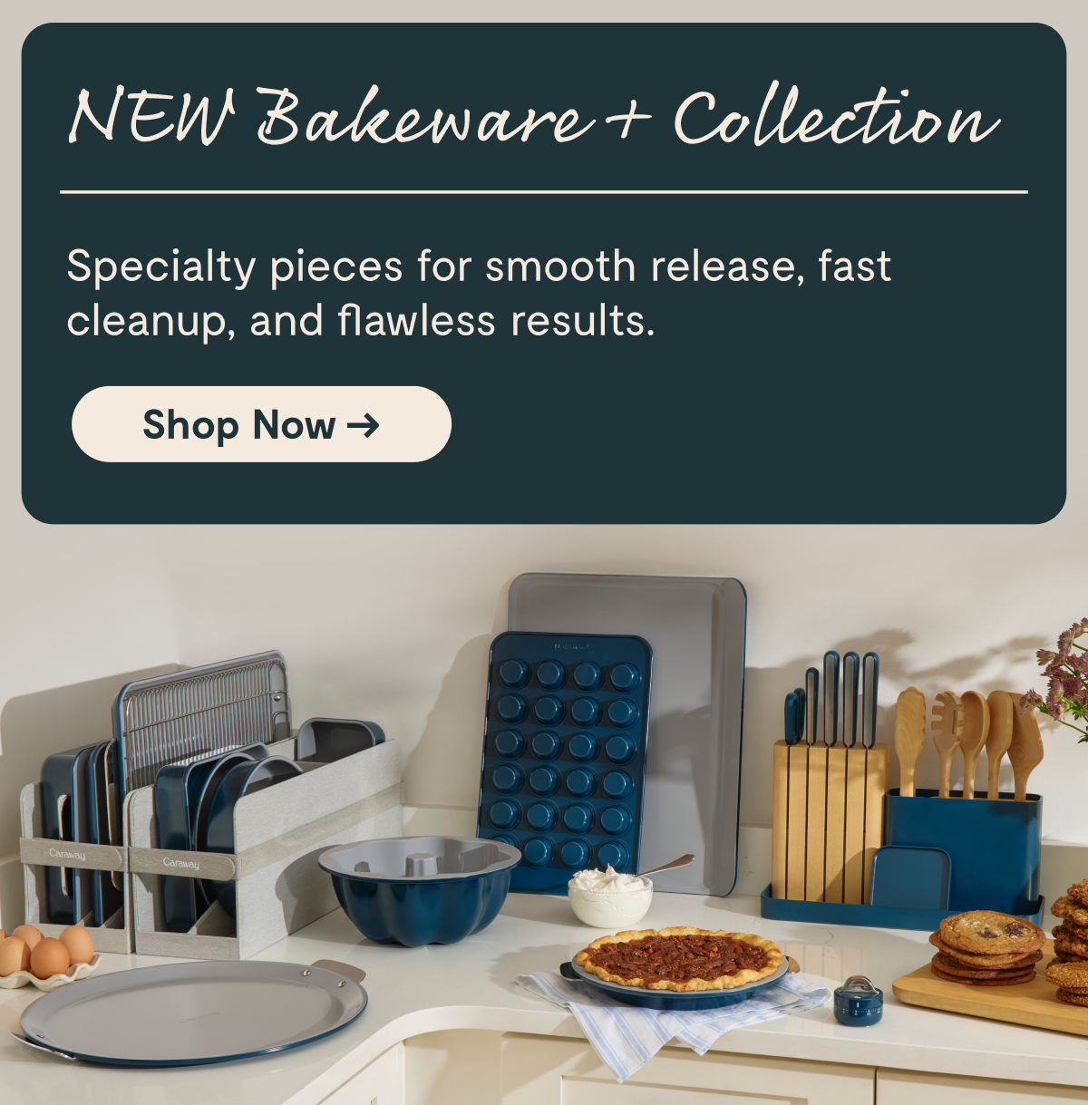 NEW Bakeware + Collection Specialty pieces for smooth release, fast cleanup, and flawless results.  [Shop Now →]