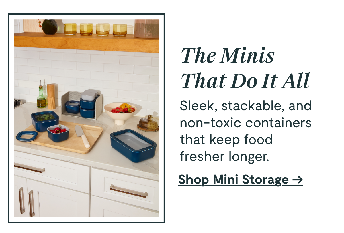 The Minis That Do It All Sleek, stackable, and non-toxic containers that keep food fresher longer. [Shop Mini Storage →]