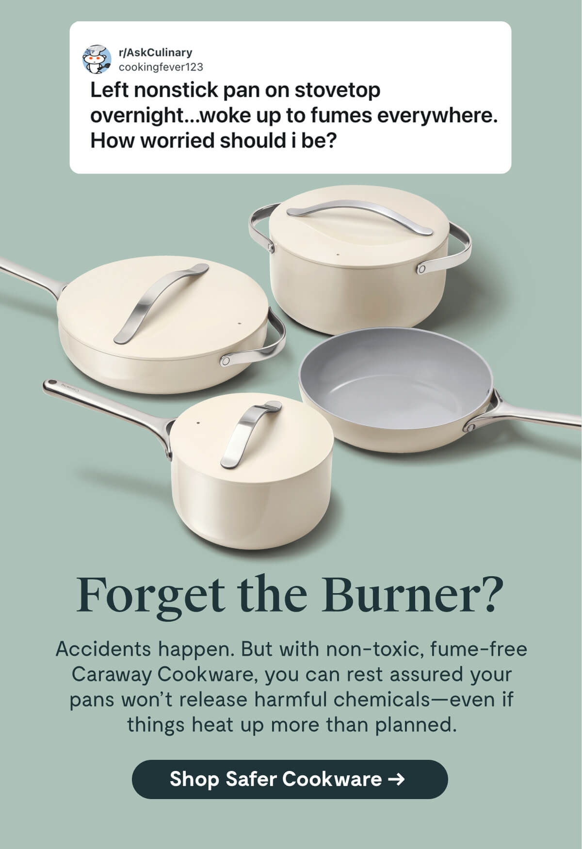r/AskCulinary cookingfever123 Left nonstick pan on stovetop overnight...woke up to fumes everywhere. How worried should I be?  Forget the Burner? Accidents happen. But with non-toxic, fume-free Caraway Cookware, you can rest assured your pans won’t release harmful chemicals—even if things heat up more than planned. [Shop Safer Cookware]