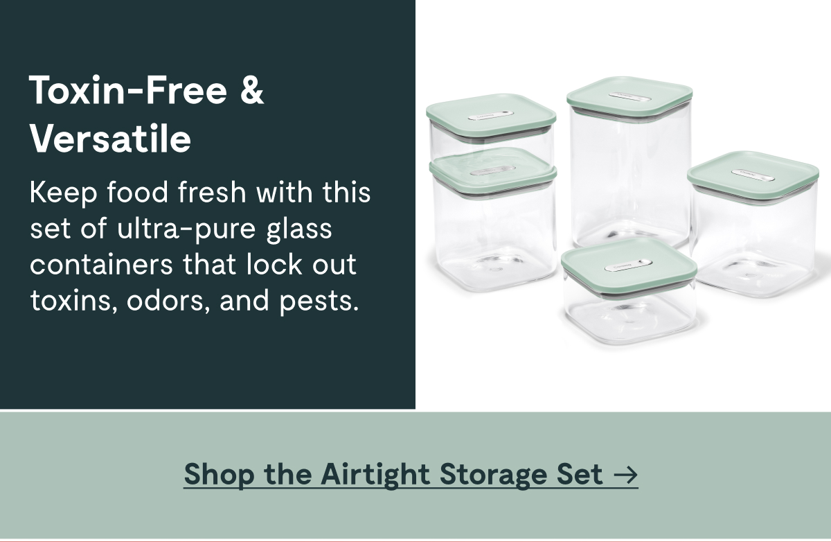 Toxin-Free & Versatile Keep food fresh with this set of ultra-pure glass containers that lock out toxins, odors, and pests. [Shop the Airtight Storage Set]