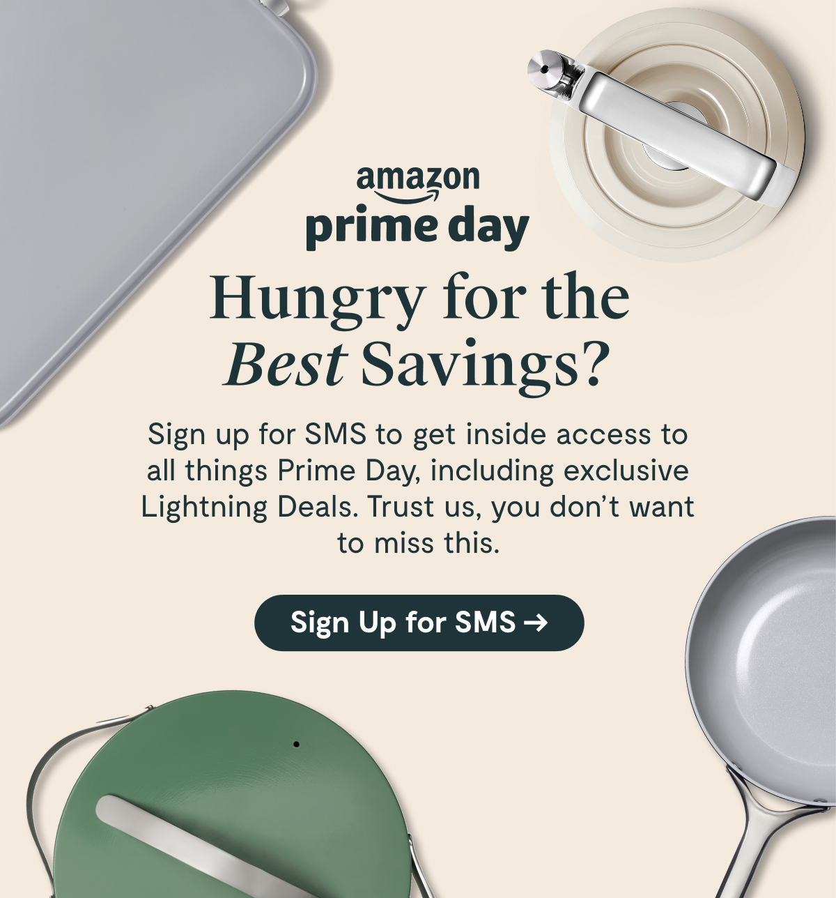 Amazon Prime Day | Hungry for the Best Savings? Sign up for SMS to get inside access to all things Prime Day, including exclusive Lightning Deals. Trust us, you don’t want to miss this. [Sign Up for SMS]