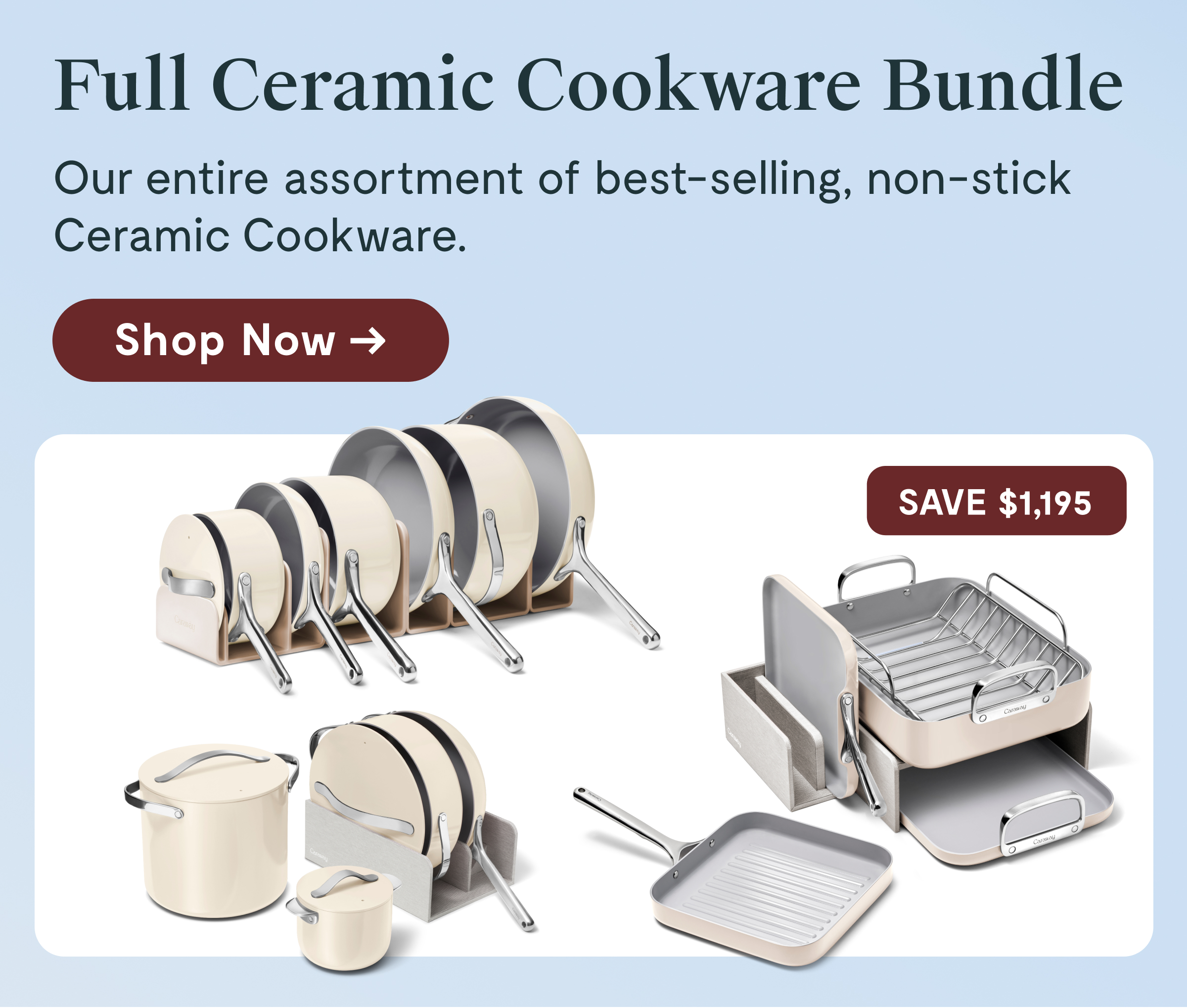 Full Ceramic Cookware Bundle Our entire assortment of best-selling, non-stick Ceramic Cookware.  [Shop Now →]  SAVE $1,022