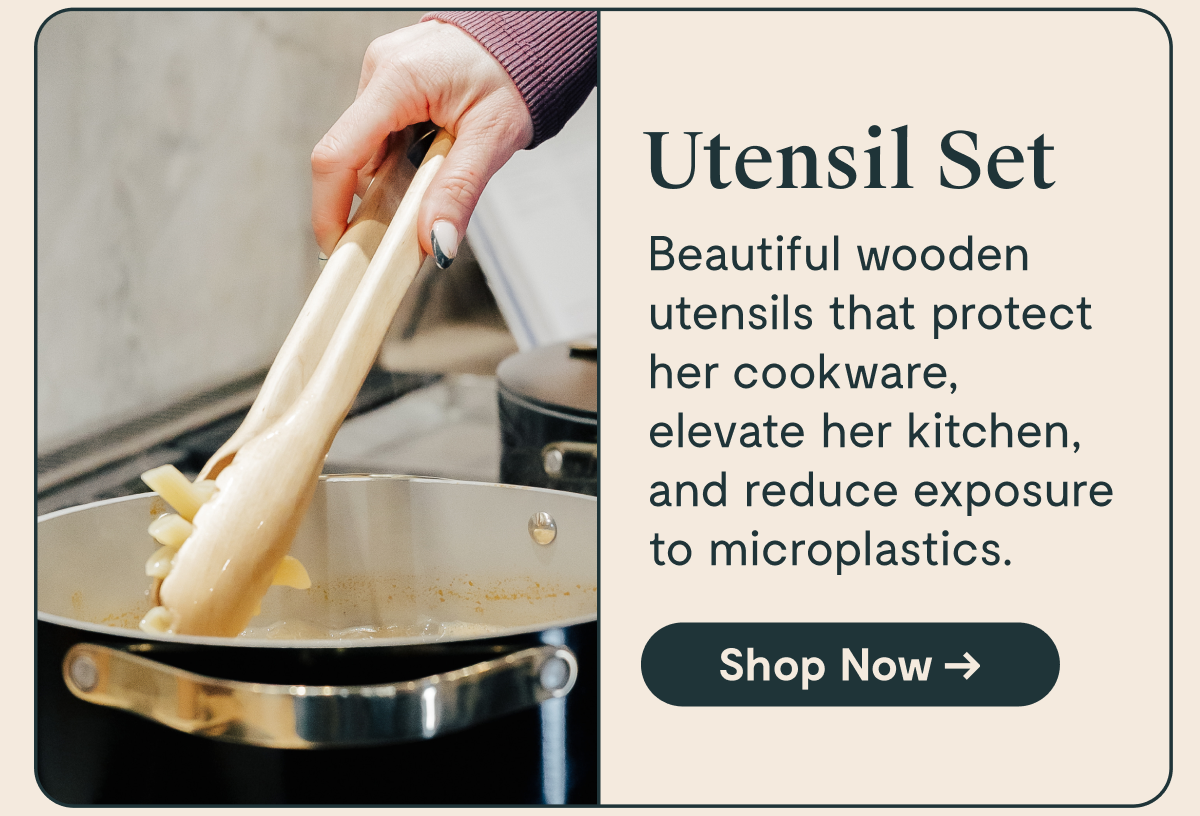 Utensil Set  Beautiful wooden utensils that protect her cookware, elevate her kitchen, and reduce exposure to microplastics.  [Shop Now →]