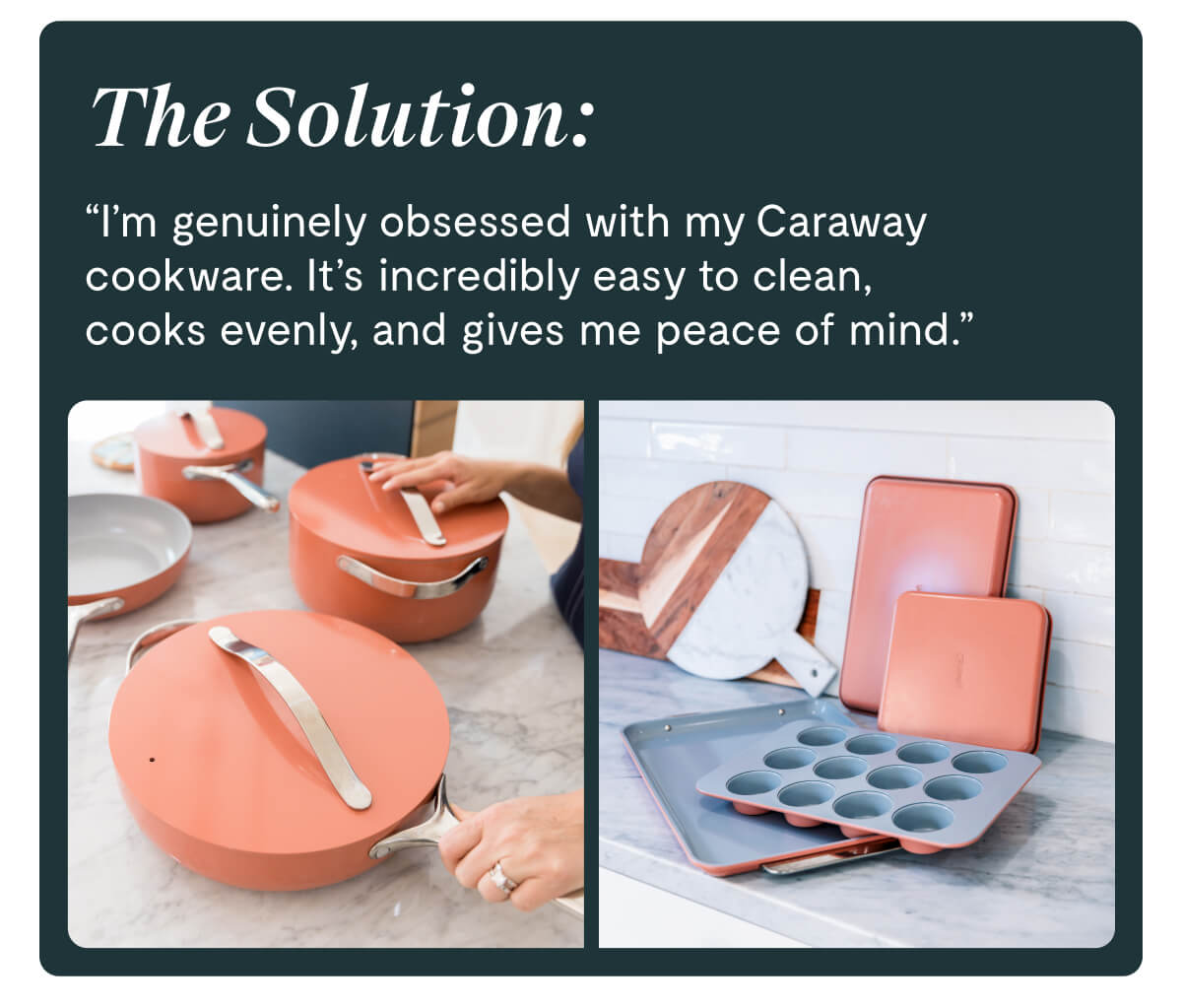The Solution: "I'm genuinely obsessed with my Caraway cookware. It's incredibly easy to clean, cooks evenly, and gives me peace of mind."