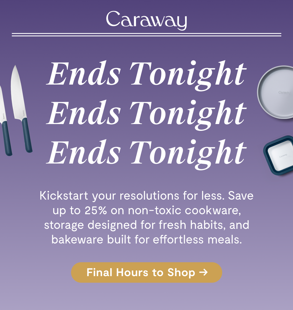 Caraway | Ends Tonight Ends Tonight Ends Tonight Kickstart your resolutions for less. Save up to 20% on clean cookware, storage designed for fresh habits, and bakeware built for effortless meals. [Shop Final Hours →]