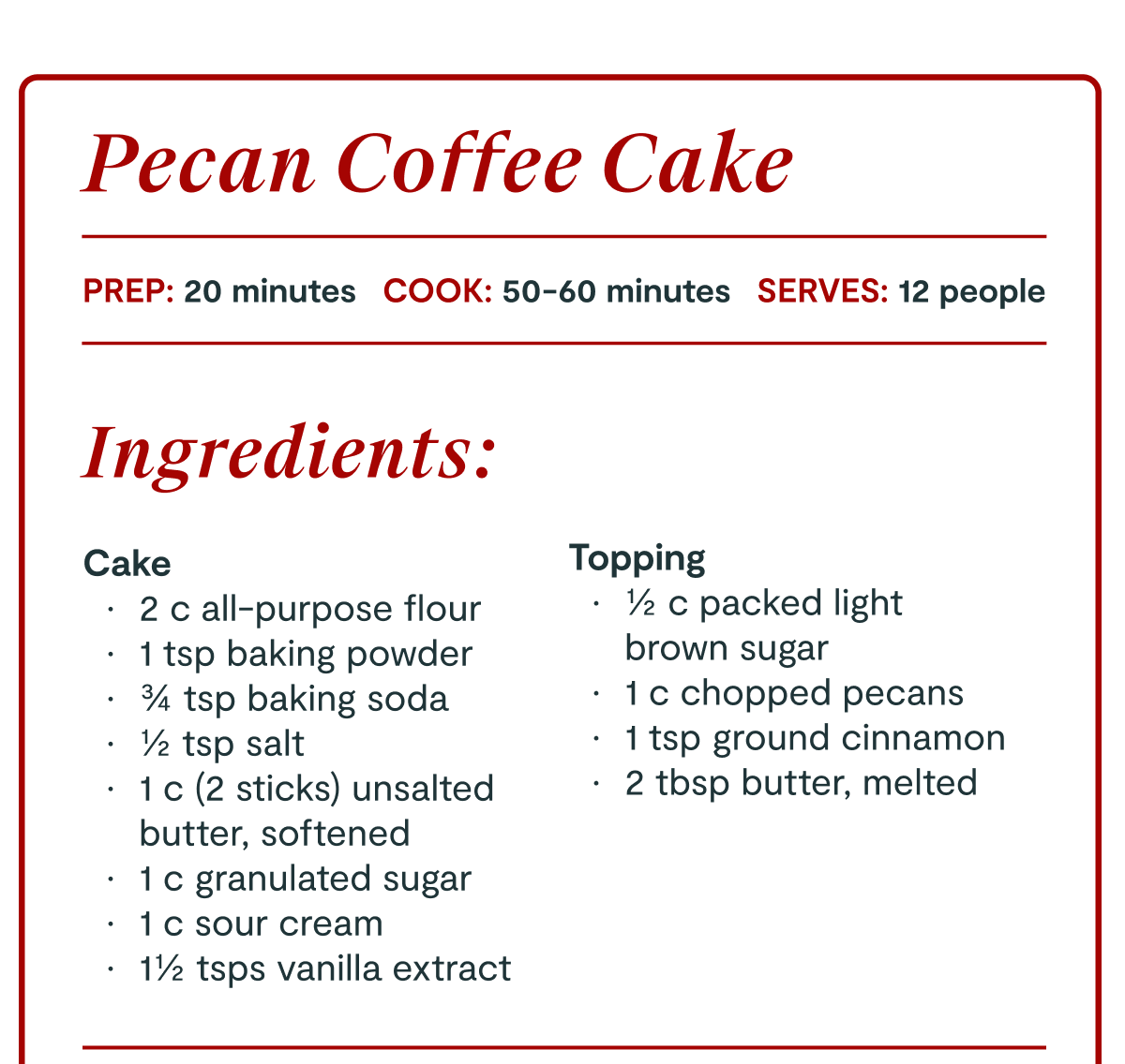 Pecan Coffee Cake | PREP: 20 minutes COOK: 50–60 minutes SERVES: 12 people | Ingredients: | Cake: * 2 c all-purpose flour * 1 tsp baking powder * ¾ tsp baking soda * ½ tsp salt * 1 c (2 sticks) unsalted butter, softened * 1 c granulated sugar * 1 c sour cream * 1½ tsps vanilla extract | Topping: * ½ c packed light brown sugar * 1 c chopped pecans * 1 tsp ground cinnamon * 2 tbsp butter, melted