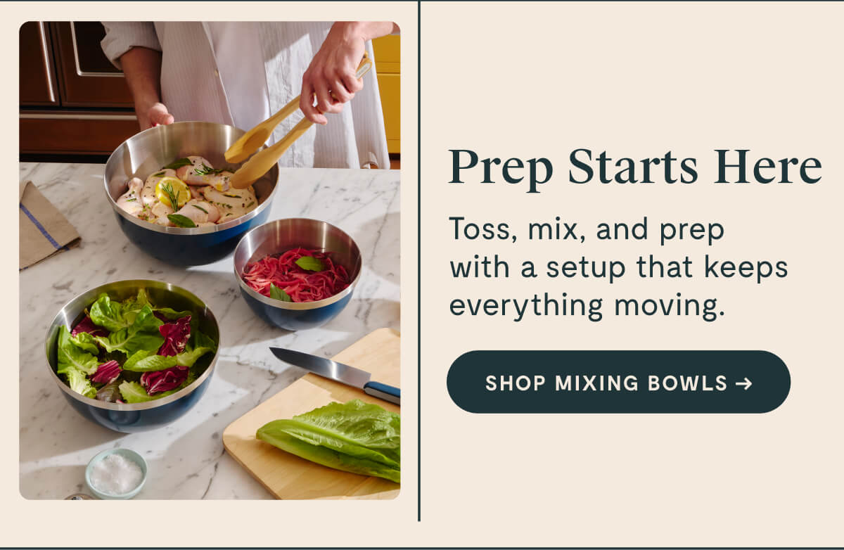 Prep Starts Here Toss, mix, and prep with a setup that keeps everything moving. [SHOP MIXING BOWLS]