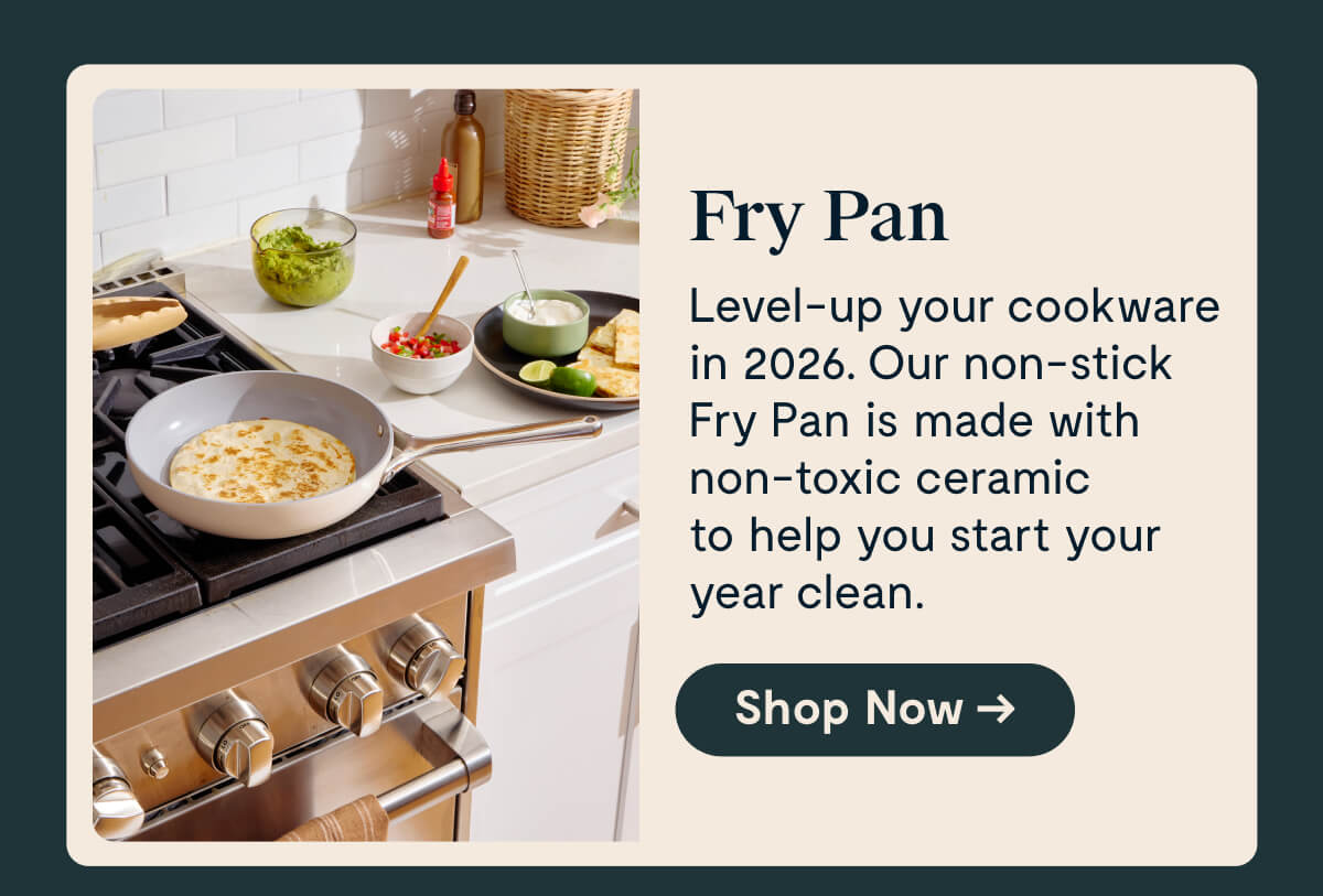 Fry Pan Level-up your cookware in 2026. Our non-stick Fry Pan is made with non-toxic ceramic to help you start your year clean.  [Shop Now →]