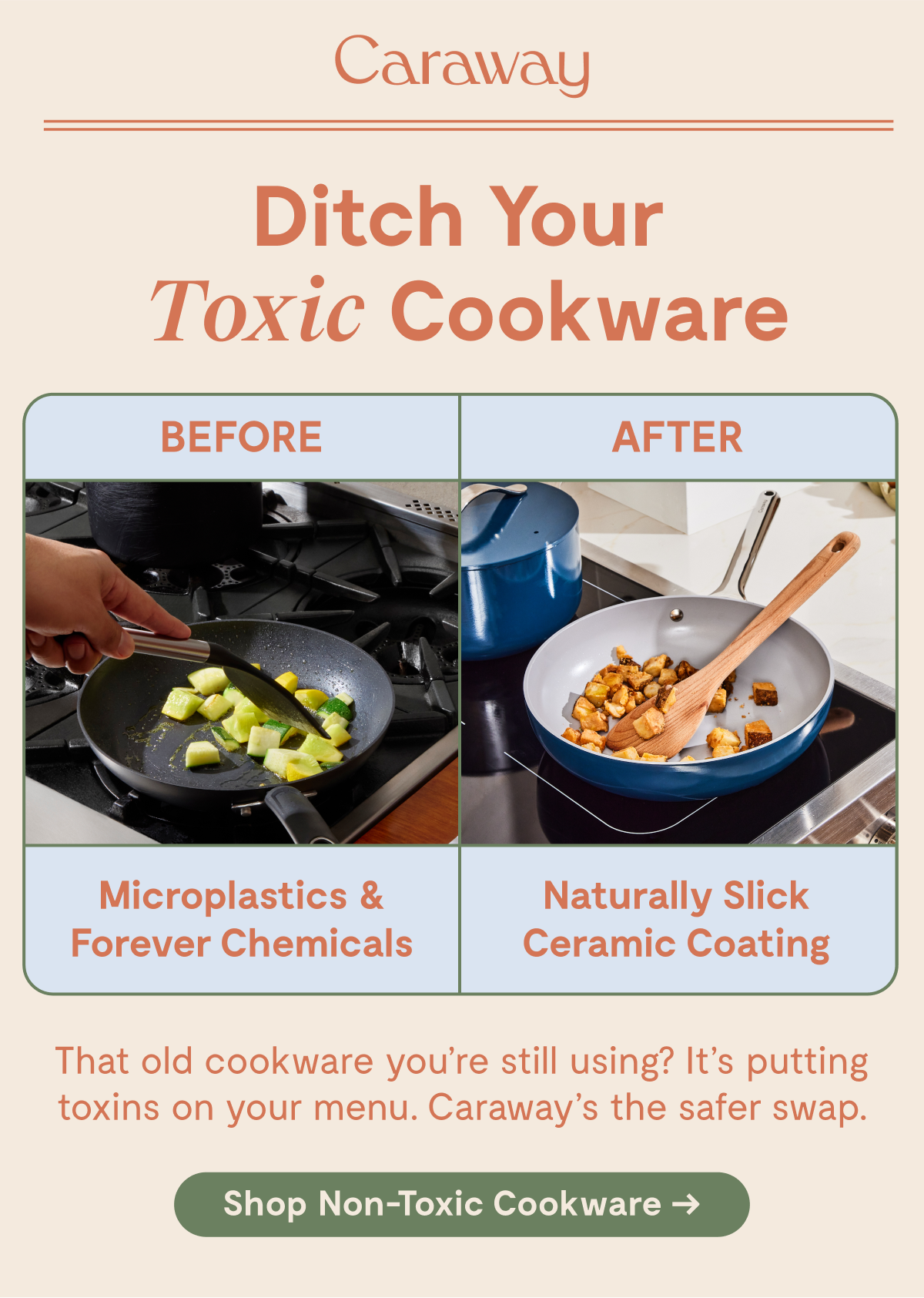 Caraway | Ditch Your Toxic Cookware  BEFORE Microplastics & Forever Chemicals  AFTER Naturally Slick Ceramic Coating  That old cookware you’re still using? It’s putting toxins on your menu. Caraway’s the safer swap.  [Shop Non-Toxic Cookware →]