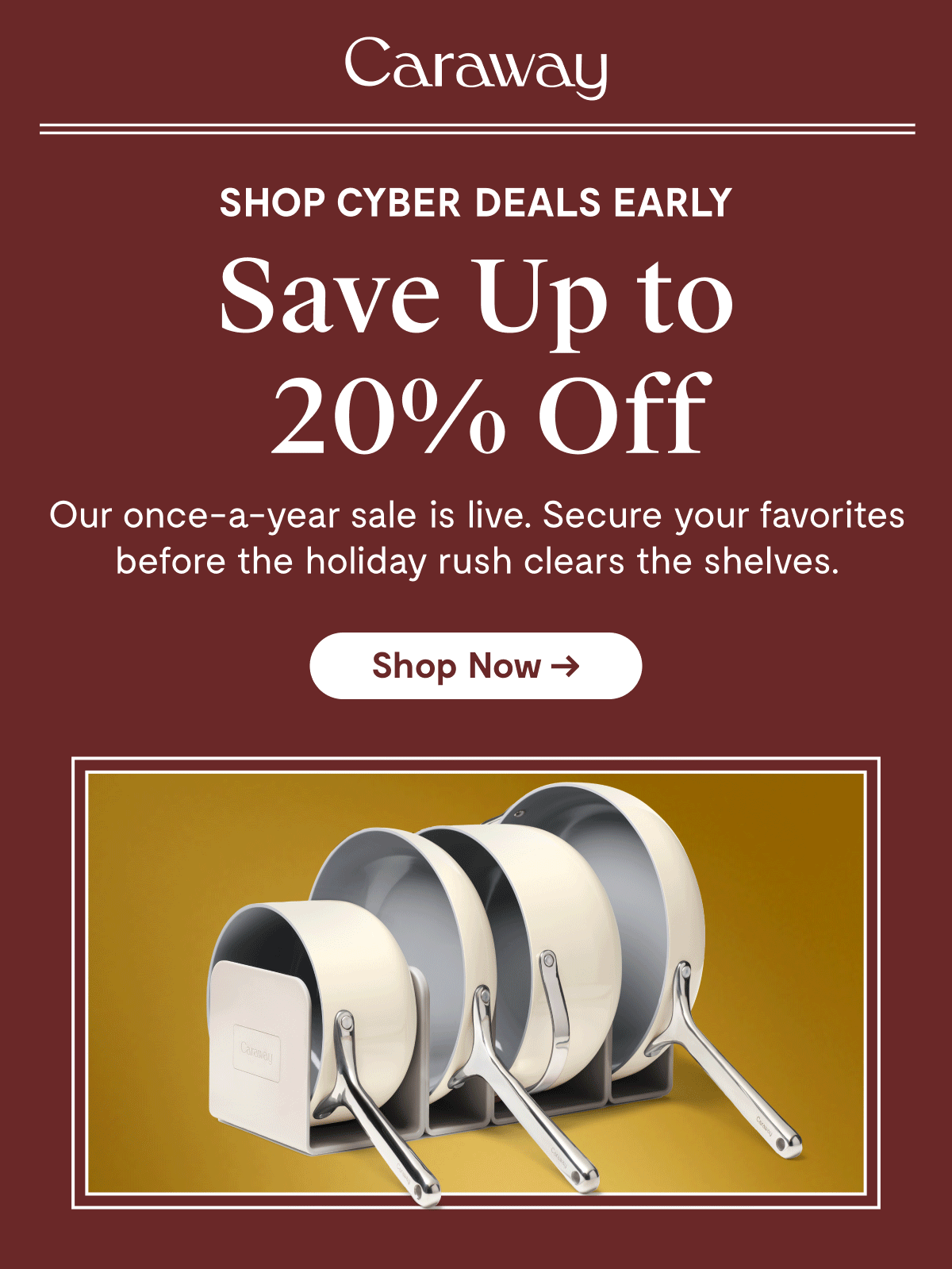 Caraway SHOP CYBER DEALS EARLY Save Up to 20% Off  Our once-a-year sale is live. Secure your favorites before the holiday rush clears the shelves.  [Shop Now →]
