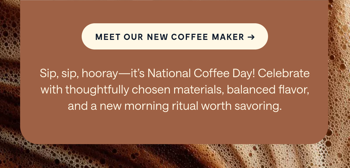 [[MEET OUR NEW COFFEE MAKER →]] Sip, sip, hooray—it's National Coffee Day! Celebrate with thoughtfully chosen materials, balanced flavor, and a new morning ritual worth savoring.