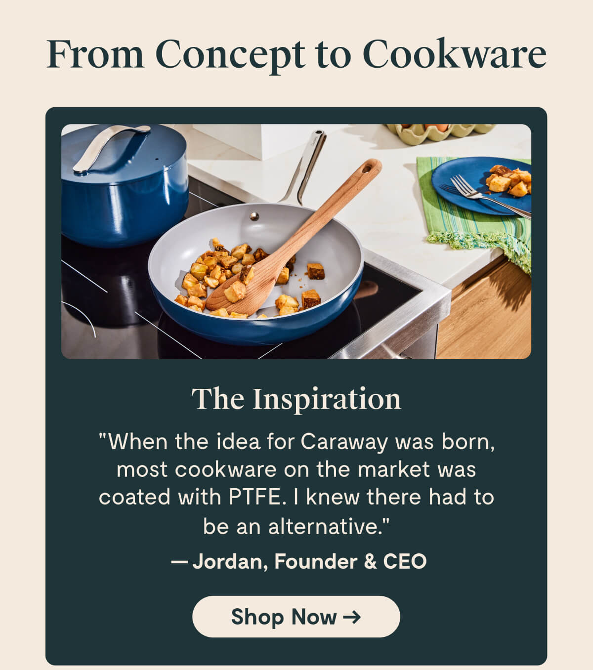 The Inspiration: "When the idea for Caraway was born, most cookware on the market was coated with PTFE. I knew there had to be an alternative" - Jordan, Founder & CEO | Shop Now