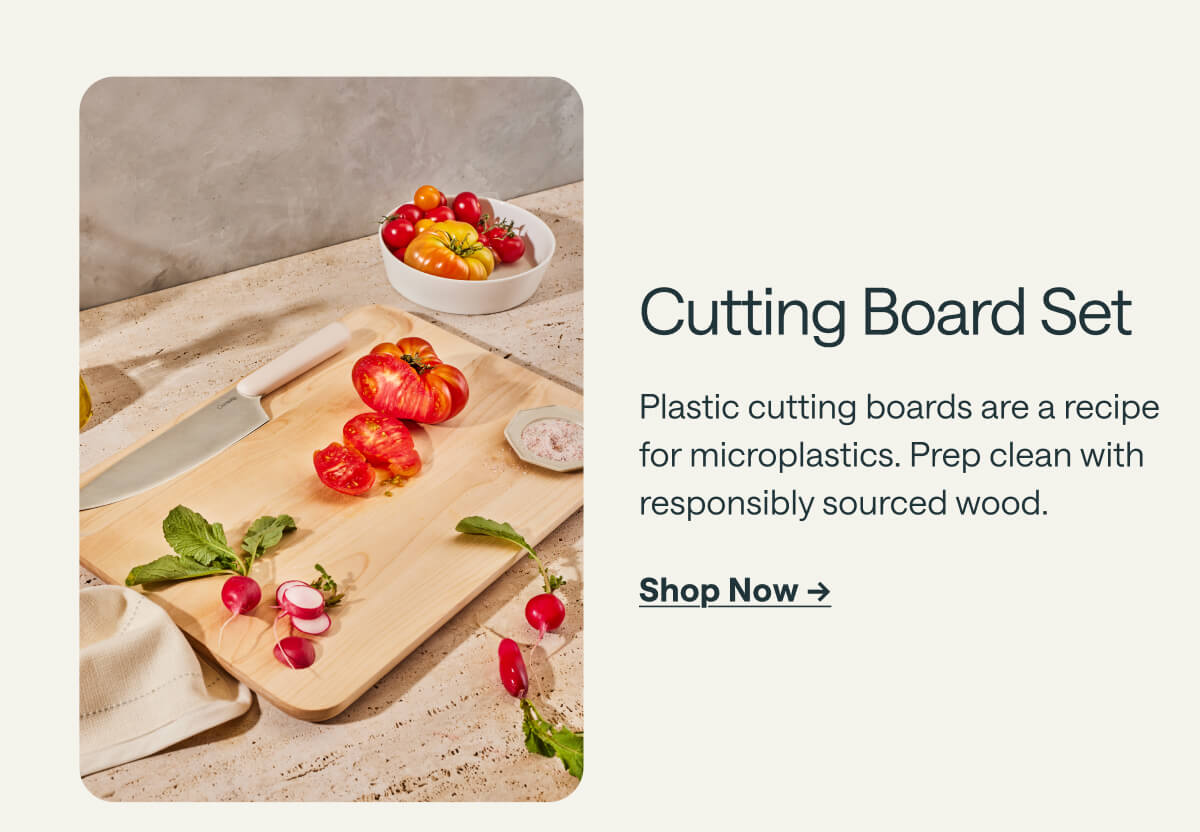 Cutting Board Set Plastic cutting boards are a recipe for microplastics. Prep clean with responsibly sourced wood. Shop Now ->