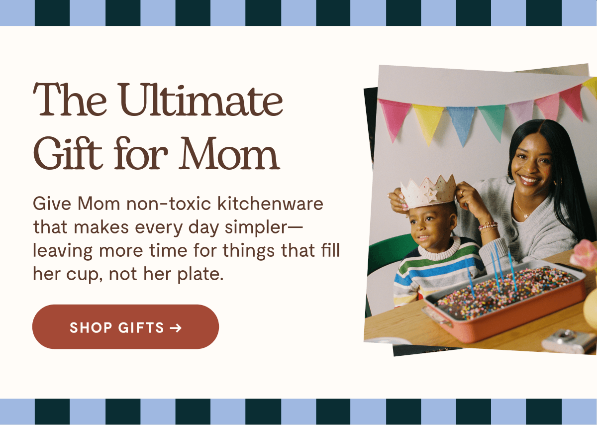 The Ultimate Gift for Mom  Give Mom non-toxic kitchenware that makes every day simpler—leaving more time for things that fill her cup, not her plate.  [[SHOP GIFTS →]]
