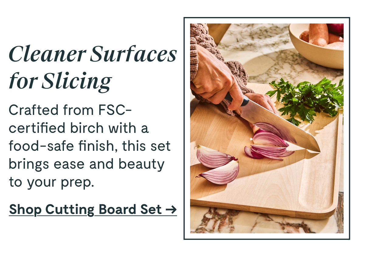 Cleaner Surfaces for Slicing Crafted from FSC-certified birch with a food-safe finish, this set brings ease and beauty to your prep. [Shop Cutting Board Set →]