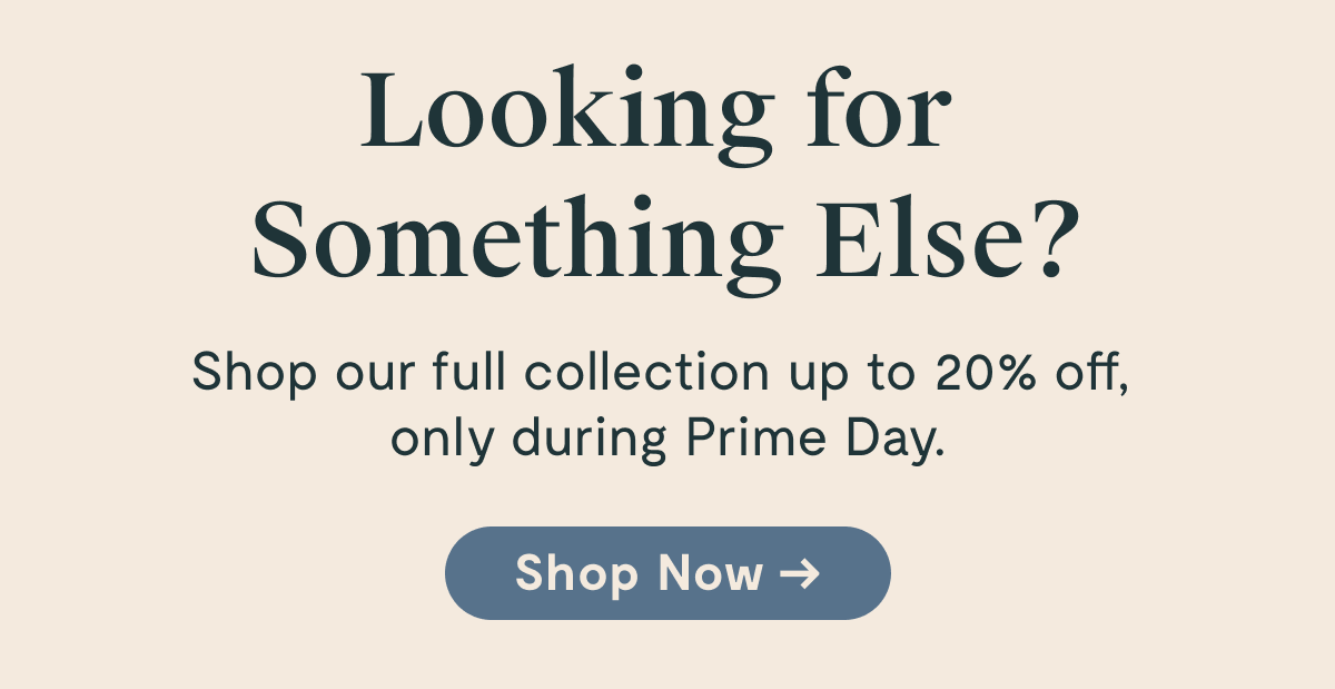 Looking for Something Else? Shop our full collection up to 20% off only during Prime day. Shop Now
