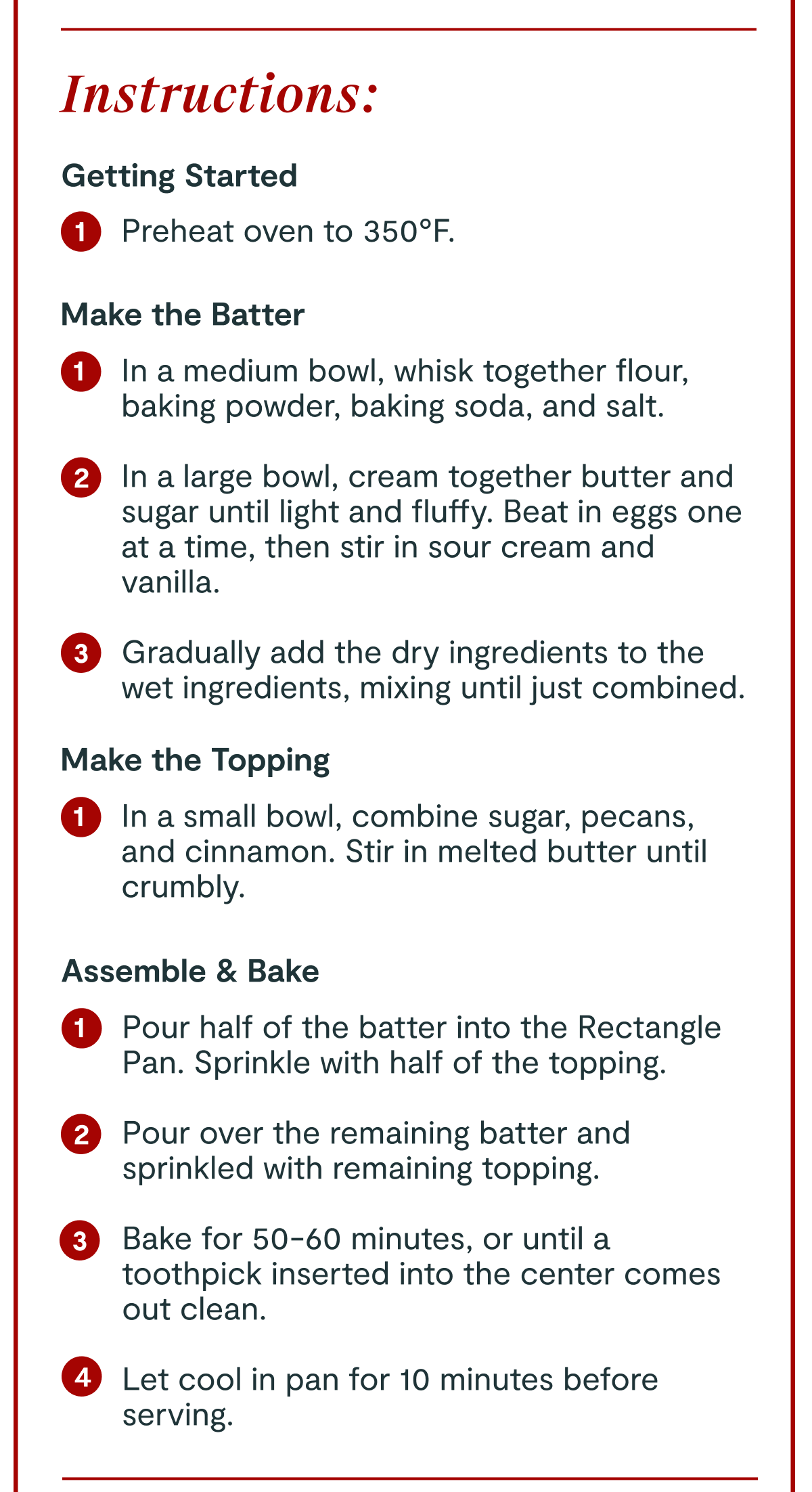 Instructions: | Getting Started 1 Preheat oven to 350°F. | Make the Batter 1 In a medium bowl, whisk together flour, baking powder, baking soda, and salt. 2 In a large bowl, cream together butter and sugar until light and fluffy. Beat in eggs one at a time, then stir in sour cream and vanilla. 3 Gradually add the dry ingredients to the wet ingredients, mixing until just combined. | Make the Topping 1 In a small bowl, combine sugar, pecans, and cinnamon. Stir in melted butter until crumbly. | Assemble & Bake 1 Pour half of the batter into the Rectangle Pan. Sprinkle with half of the topping. 2 Pour over the remaining batter and sprinkled with remaining topping. 3 Bake for 50-60 minutes, or until a toothpick inserted into the center comes out clean. 4 Let cool in pan for 10 minutes before serving.