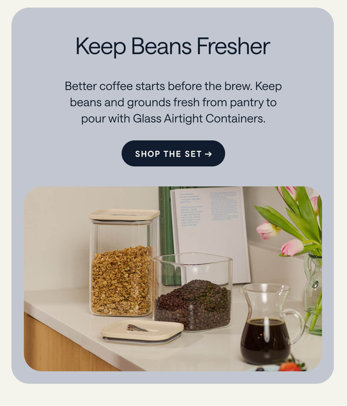 Keep Beans Fresher Better coffee starts before the brew. Keep beans and grounds fresh from pantry to pour with Glass Airtight Containers. [[SHOP THE SET →]]