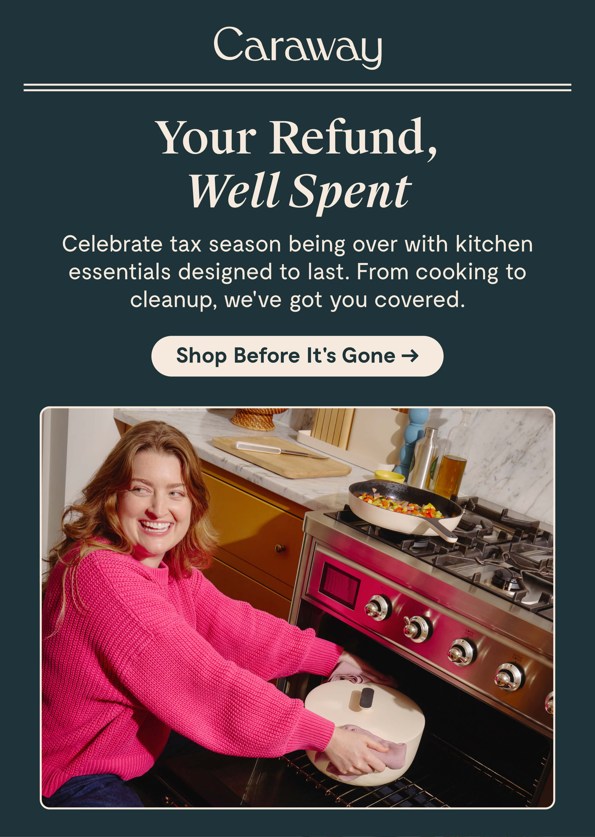 Caraway  Your Refund, Well Spent  Celebrate tax season being over with kitchen essentials designed to last. From cooking to cleanup, we’ve got you covered.  [[Shop Before It’s Gone →]]