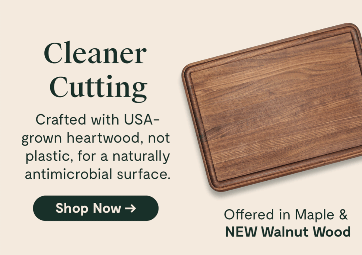Cleaner Cutting Crafted with USA-grown heartwood, not plastic, for a naturally antimicrobial surface. [Shop Now →] Offered in Maple & NEW Walnut Wood
