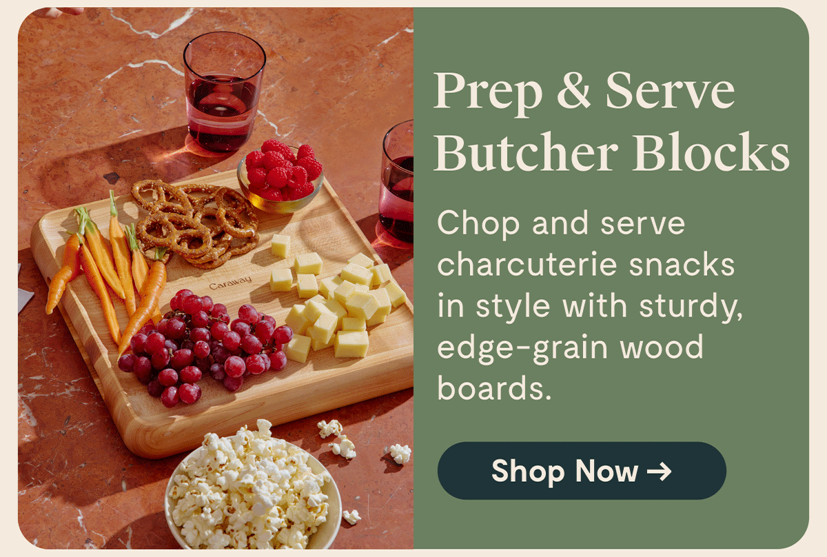 Prep & Serve Butcher Blocks Chop and serve charcuterie snacks in style with sturdy, edge-grain wood boards.  [Shop Now →]