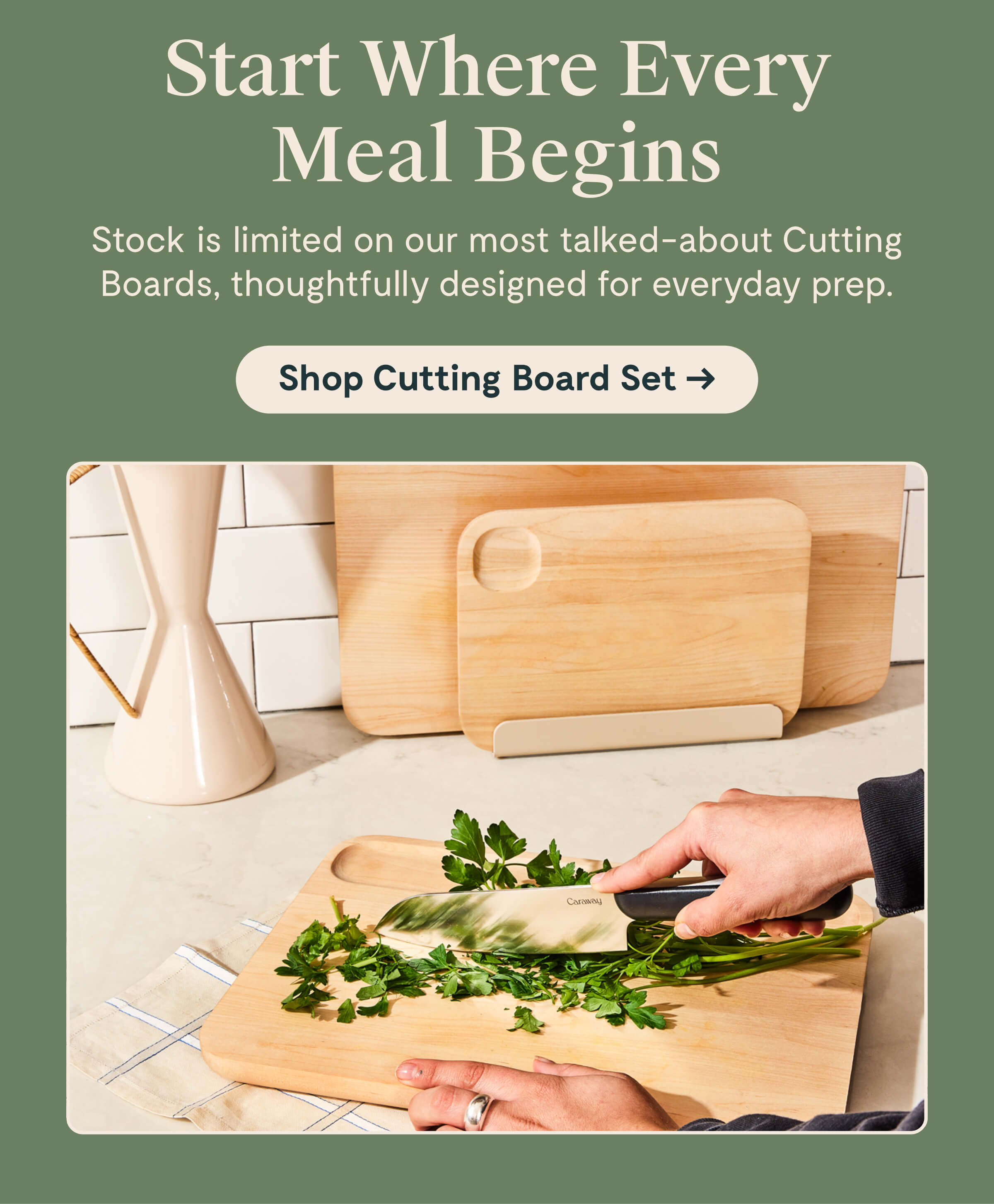 Start Where Every Meal Begins Stock is limited on our most talked-about Cutting Boards, thoughtfully designed for everyday prep. [[Shop Cutting Board Set →]]