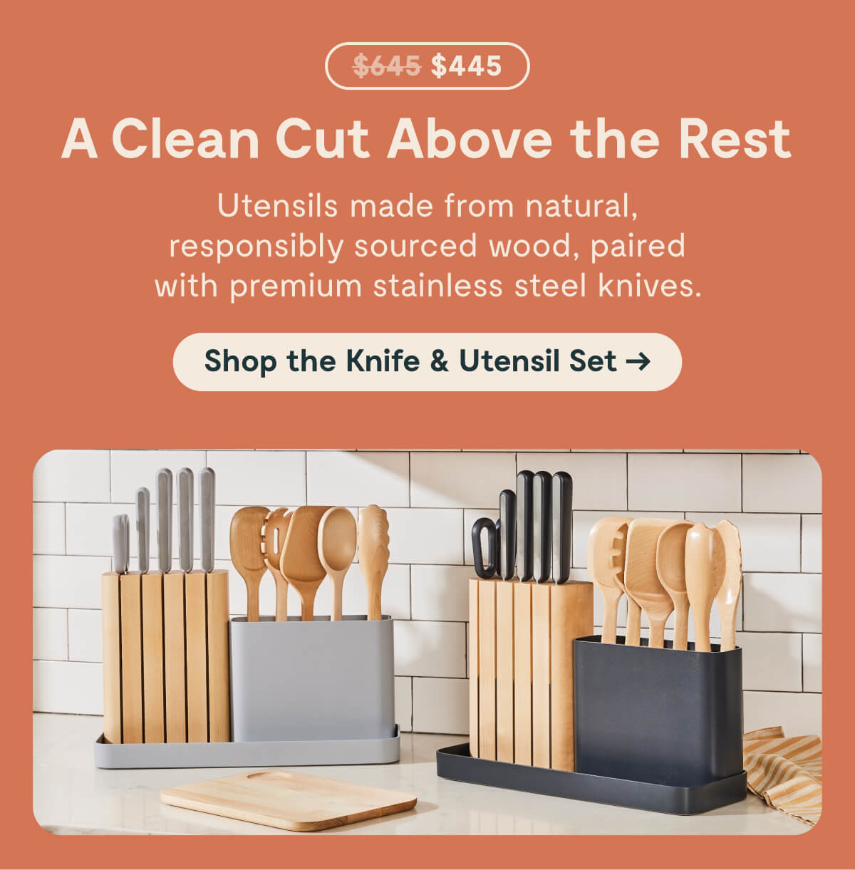 before at $645; $445  A Clean Cut Above the Rest  Utensils made from natural, responsibly sourced wood, paired with premium stainless steel knives.  [[Shop the Knife & Utensil Set →]]