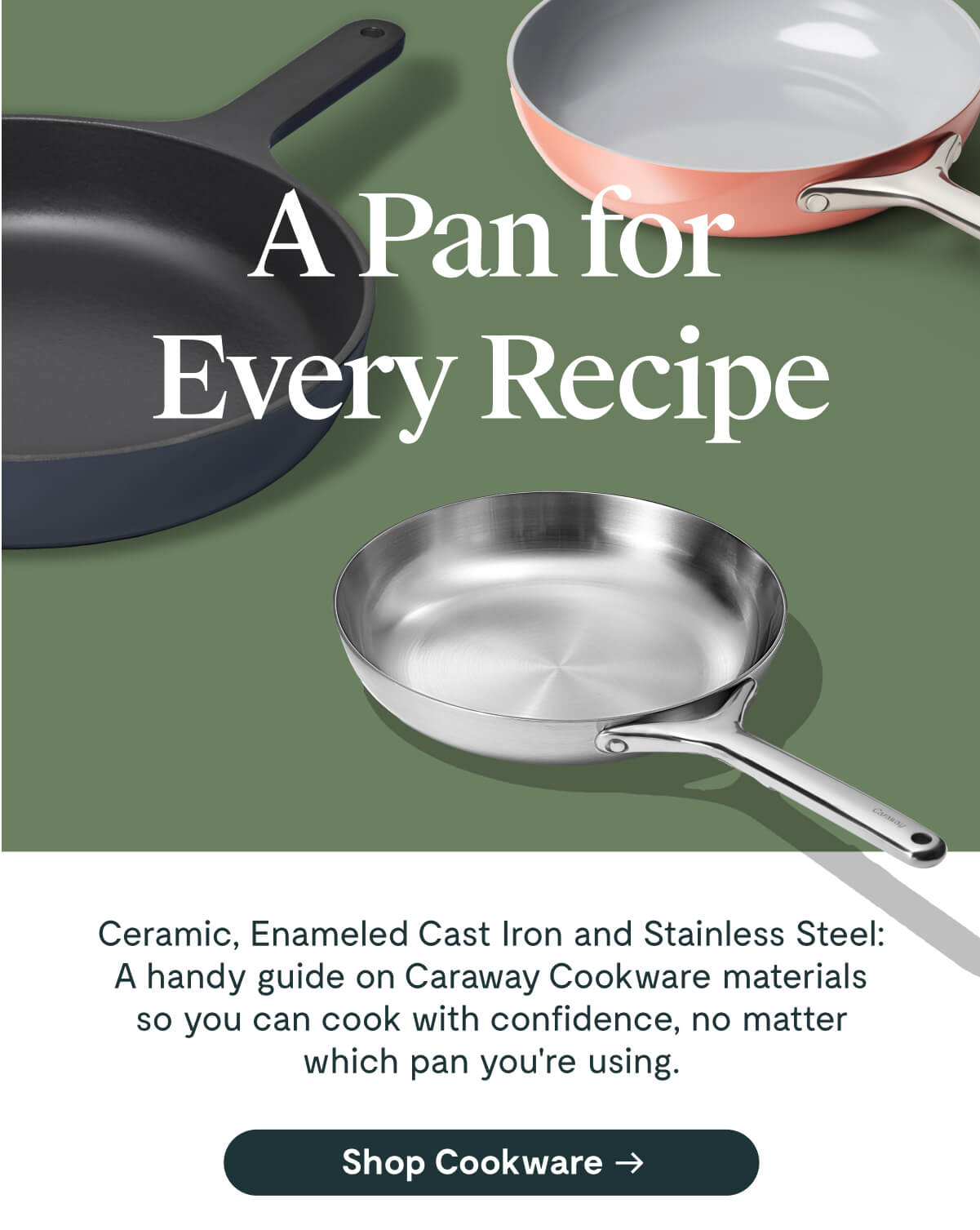 A Pan for Every Recipe Ceramic, Enameled Cast Iron and Stainless Steel: A handy guide on Caraway Cookware materials so you can cook with confidence, no matter which pan you're using. [Shop Cookware]