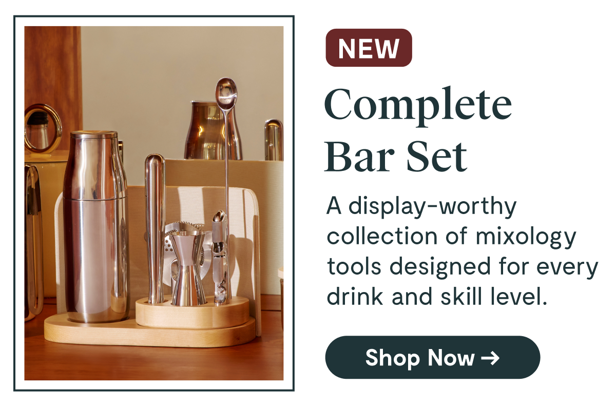 NEW Complete Bar Set A display-worthy collection of mixology tools designed for every drink and skill level. [Shop Now →]