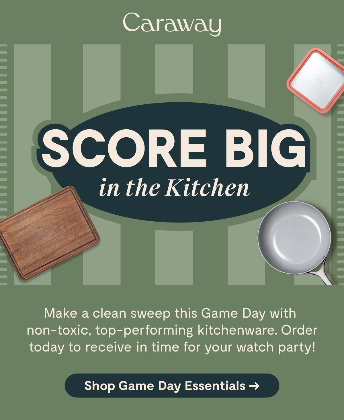 Caraway  SCORE BIG in the Kitchen  Make a clean sweep this Game Day with non-toxic, top-performing kitchenware. Order today to receive in time for your watch party!  [Shop Game Day Essentials →]
