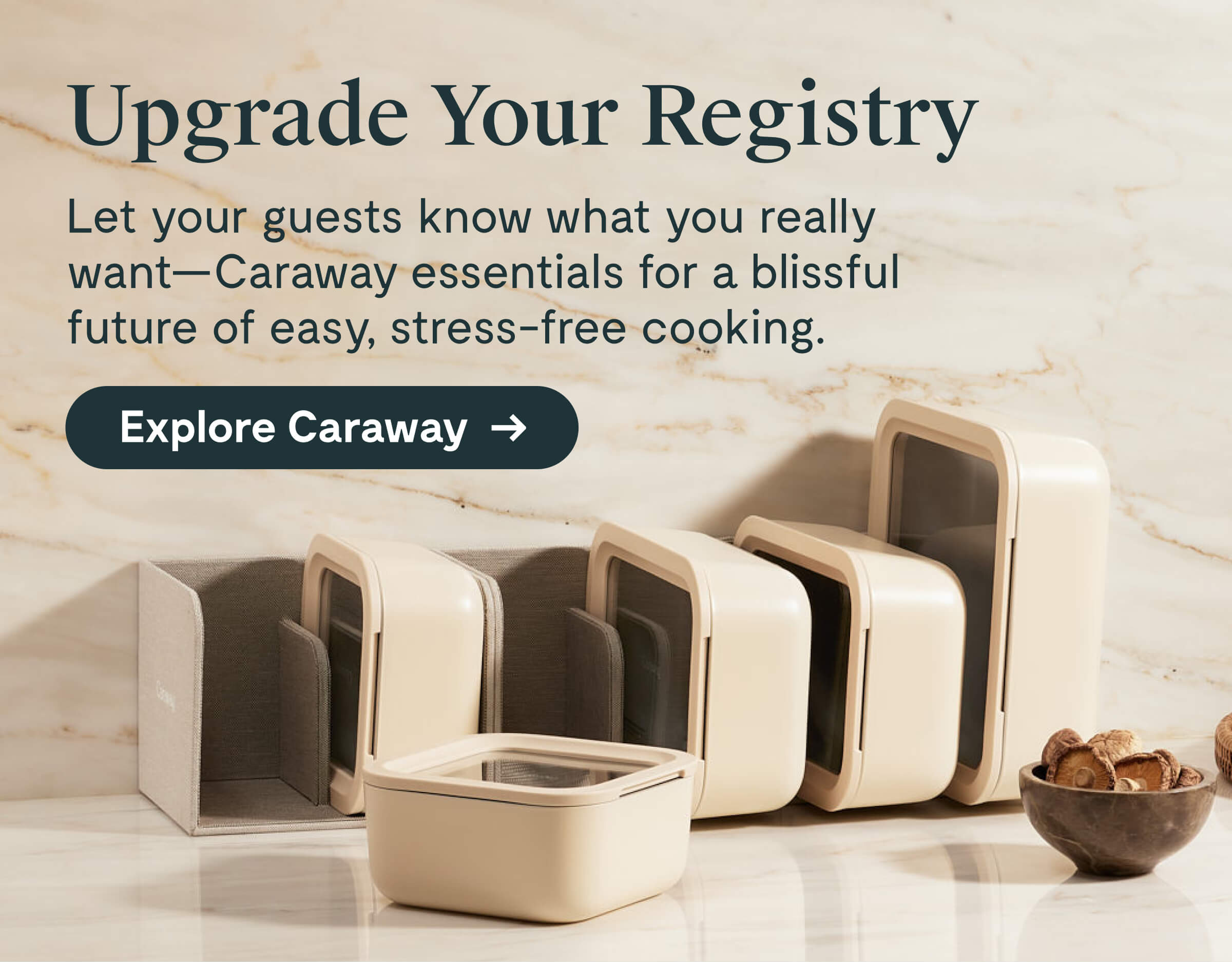 Upgrade Your Registry  Let your guests know what you really want—Caraway essentials for a blissful future of easy, stress-free cooking.  [[Explore Caraway →]]