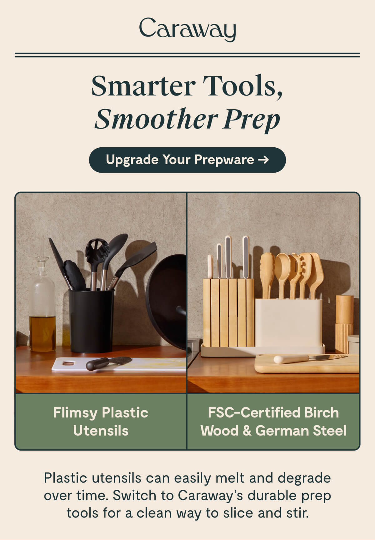 Caraway  Smarter Tools, Smoother Prep  [[Upgrade Your Prepware →]] | Flimsy Plastic Utensils FSC-Certified Birch Wood & German Steel  Plastic utensils can easily melt and degrade over time. Switch to Caraway's durable prep tools for a clean way to slice and stir.