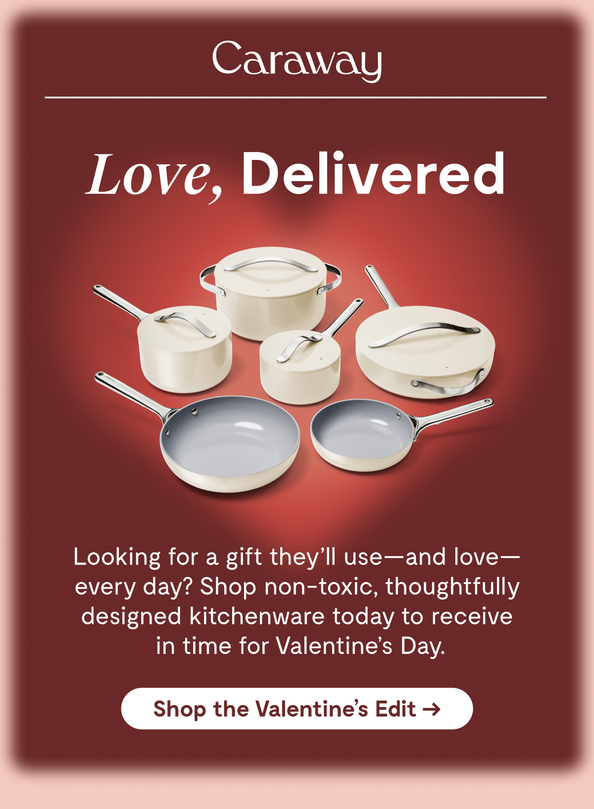 Caraway  Love, Delivered  Looking for a gift they'll use—and love—every day? Shop non-toxic, thoughtfully designed kitchenware today to receive in time for Valentine's Day.  [Shop the Valentine's Edit →]