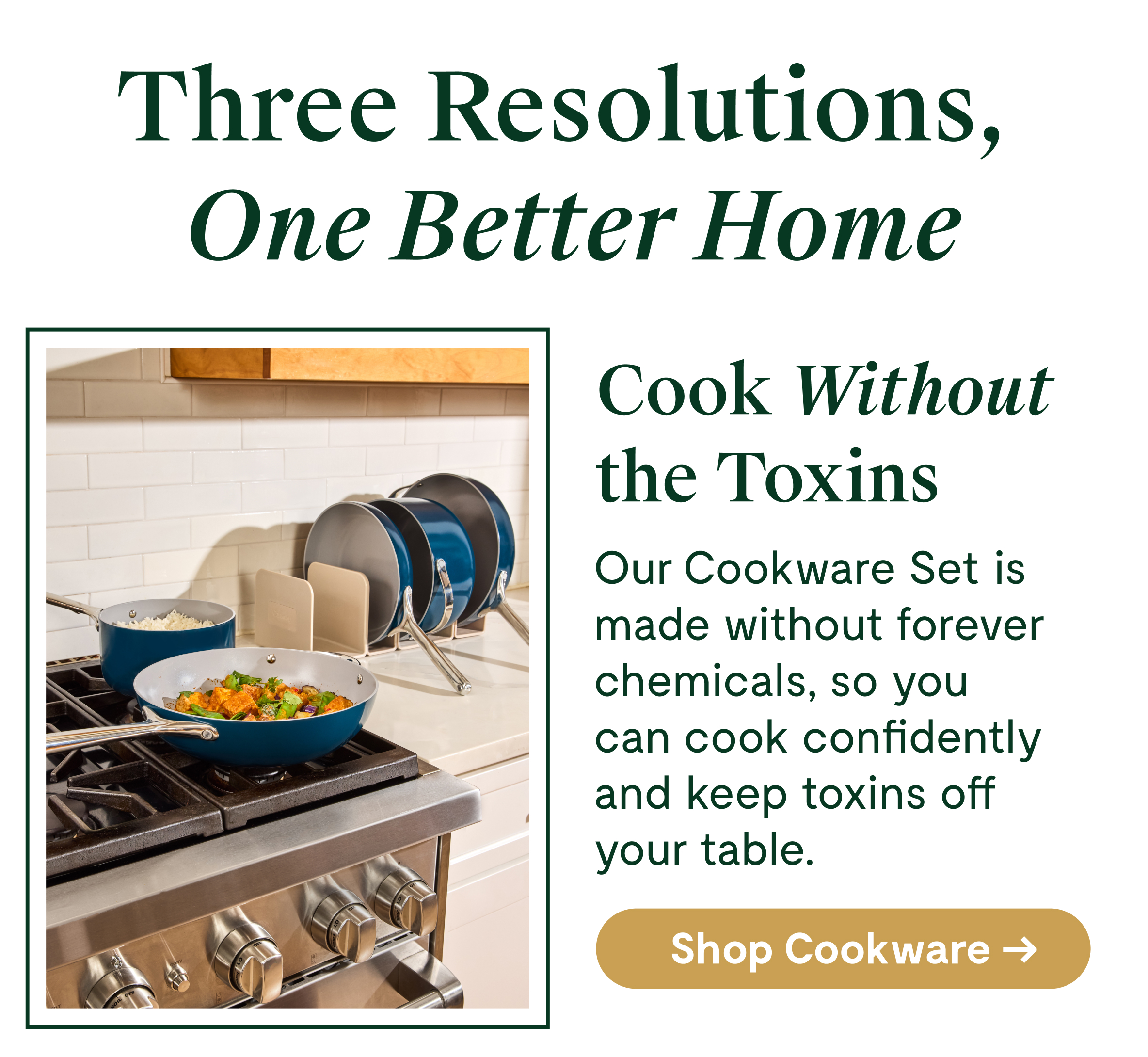 Three Resolutions, One Better Home Cook Without the Toxins Our Cookware Set is made without forever chemicals, so you can cook confidently and keep toxins off your table. [[Shop Cookware →]]