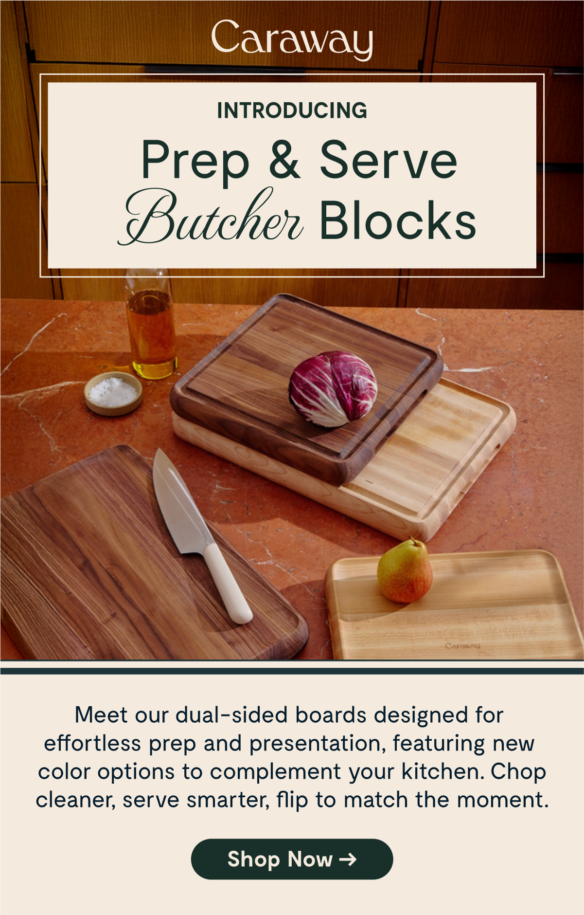 Caraway INTRODUCING Prep & Serve Butcher Blocks  Meet our dual-sided boards designed for effortless prep and presentation, featuring new color options to complement your kitchen. Chop cleaner, serve smarter, flip to match the moment. [Shop Now →]