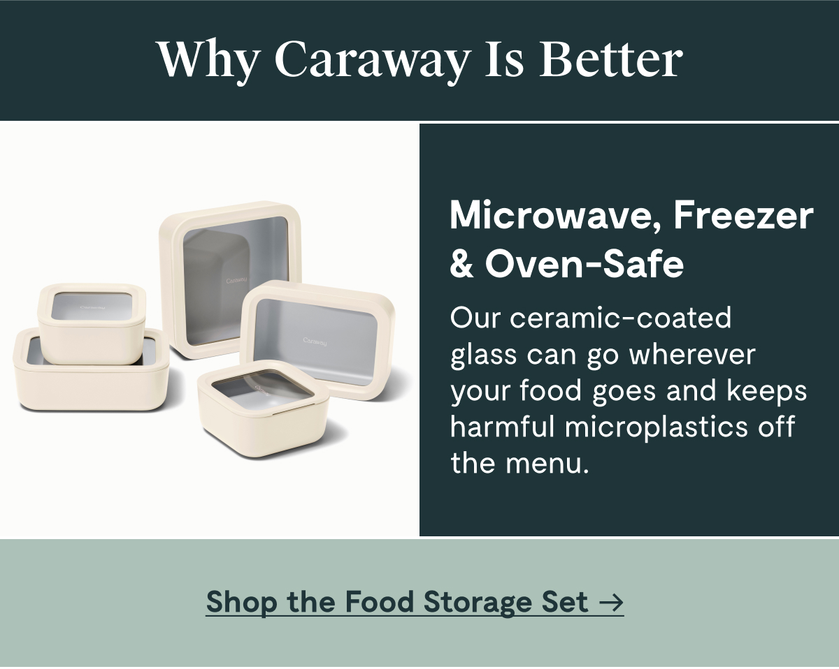 Why Caraway Is Better Microwave, Freezer & Oven-Safe Our ceramic-coated glass can go wherever your food goes and keeps harmful microplastics off the menu. [Shop the Food Storage Set]