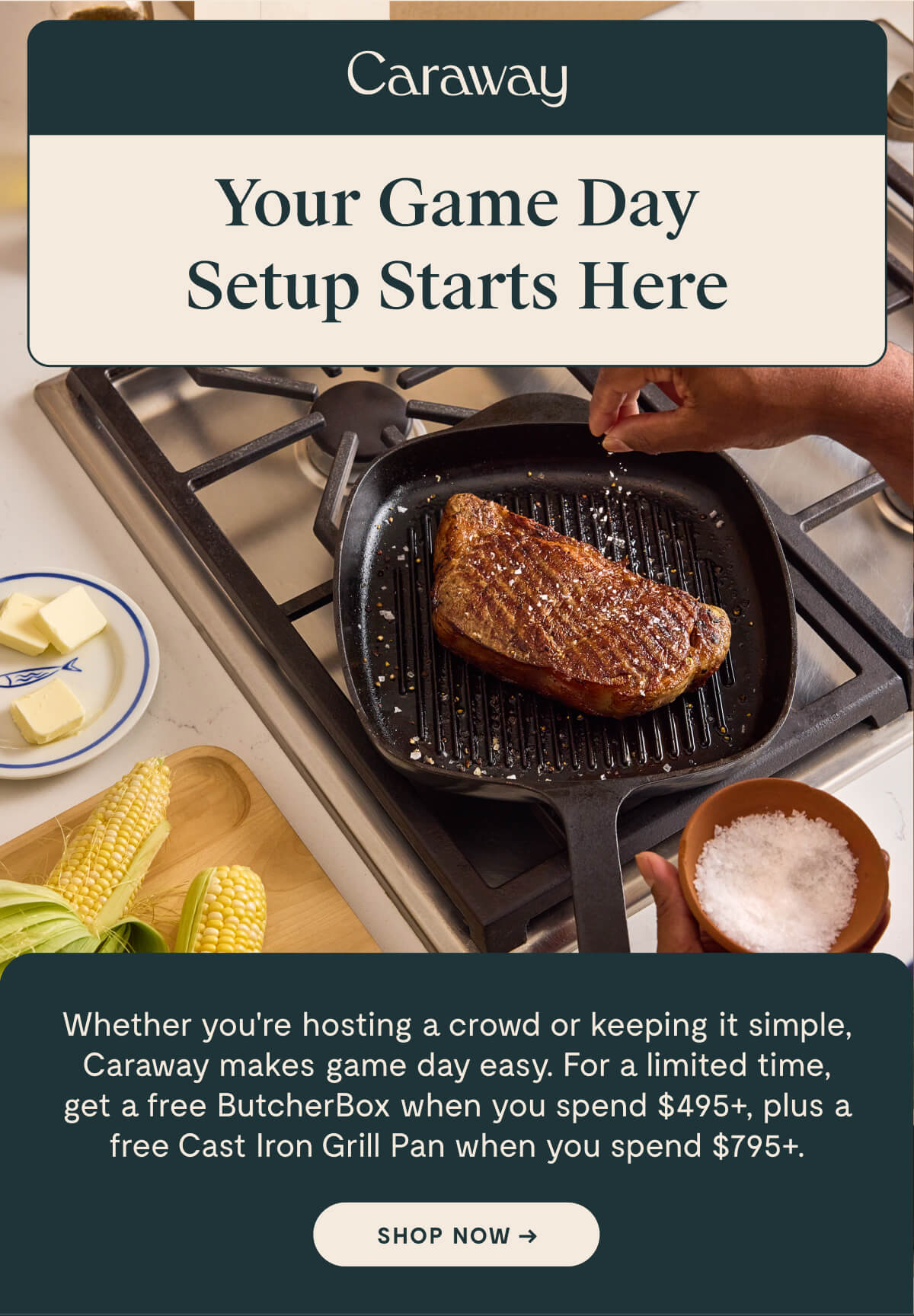 Your Game Day Setup Starts Here Whether you're hosting a crowd or keeping it simple, Caraway makes game day easy. For a limited time, get a free ButcherBox when you spend $495+, plus a free Cast Iron Grill Pan when you spend $795+.   [SHOP NOW ->]