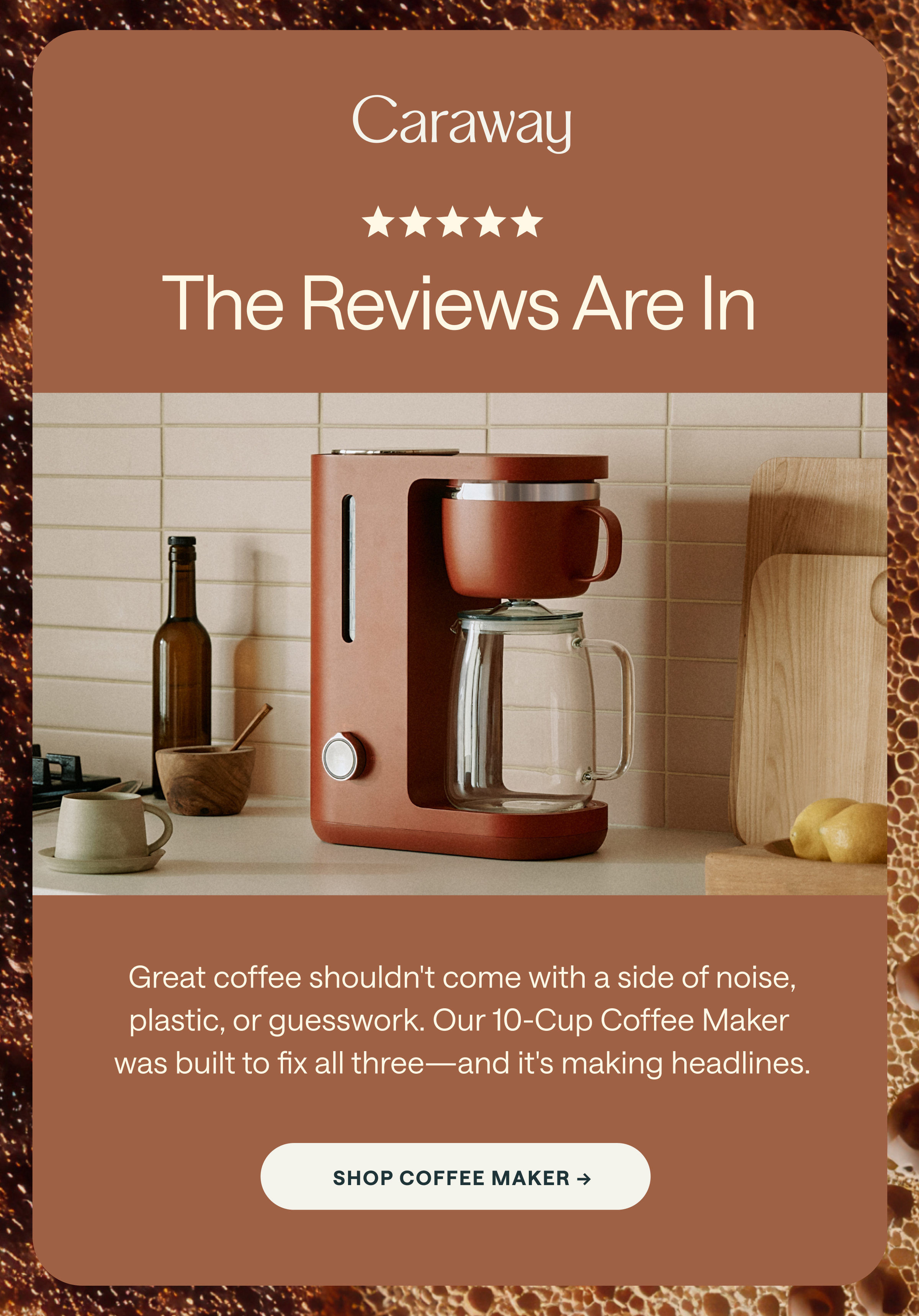Caraway ★★★★★ The Reviews Are In Great coffee shouldn't come with a side of noise, plastic, or guesswork. Our 10-Cup Coffee Maker was built to fix all three—and it's making headlines. [[SHOP COFFEE MAKER →]]