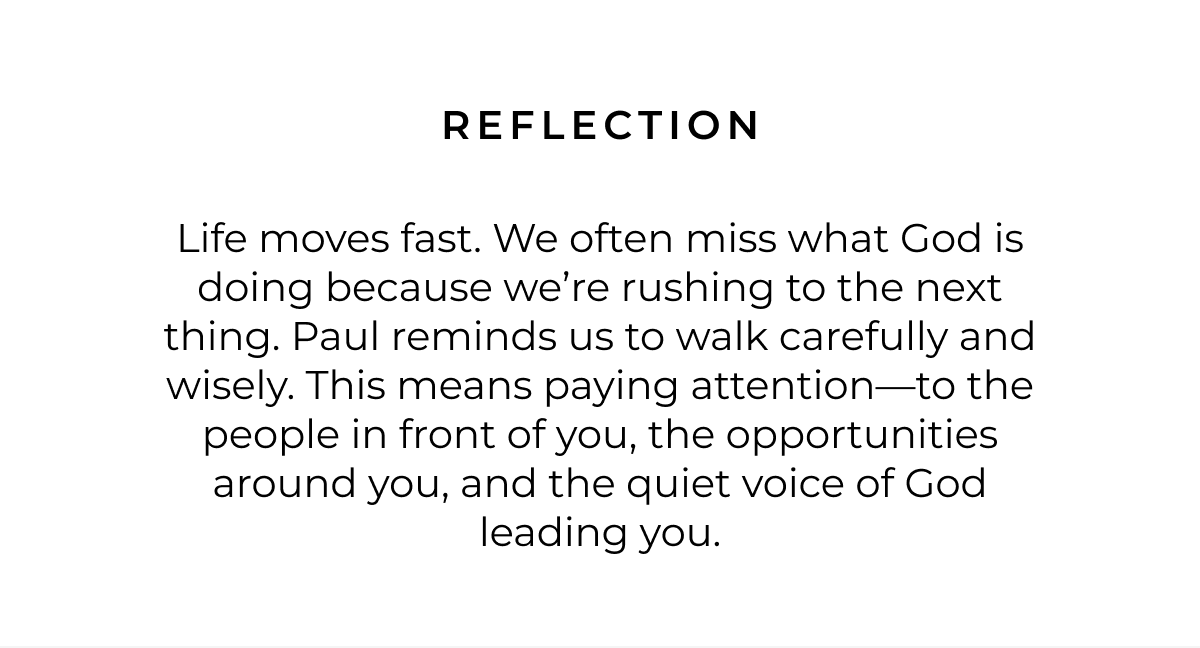 Reflection: Life moves fast. We often miss what God is doing because we're rushing to the next thing. Paul reminds us to walk carefully and wisely. This means paying attention-to the people in front of you, the opportunities around you, and the quiet voice of God leading you.