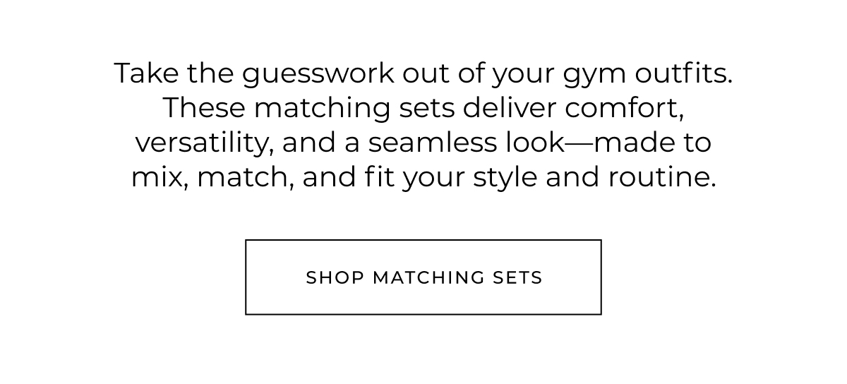 Take the guesswork out of your gym outfits. These matching sets deliver comfort, versatility, and a seamless look-made to mix, match, and fit your style and routine. shop matching sets