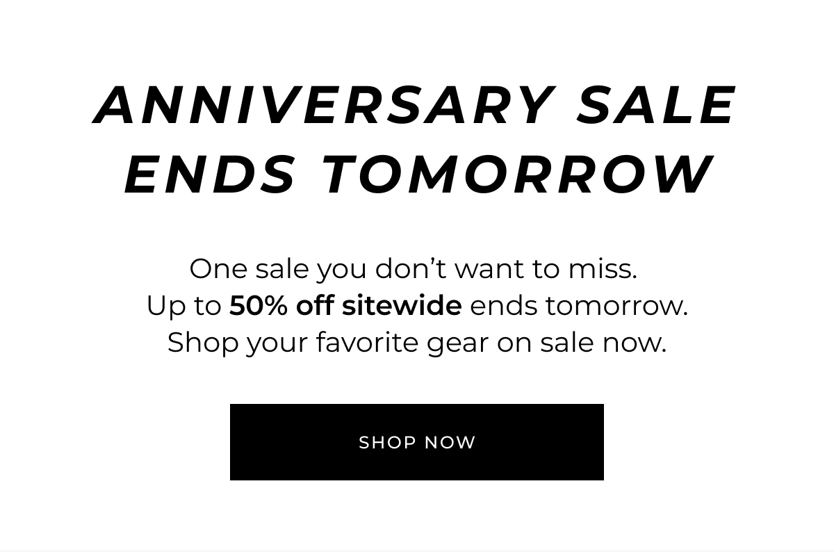 ANNIVERSARY SALE ENDS TOMORROW. One sale you don't want to miss. Up to 50% off sitewide ends tomorrow. Shop your favorite gear on sale now.