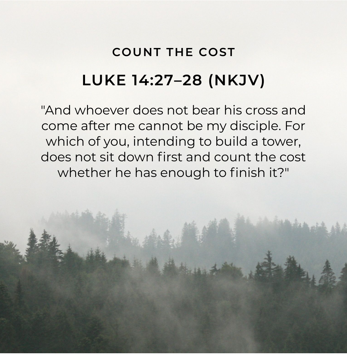 COUNT THE COST LUKE 14:27-28 (NKJV) "And whoever does not bear his cross and come after me cannot be my disciple. For which of you, intending to build a tower, does not sit down first and count the cost whether he has enough to finish it?"