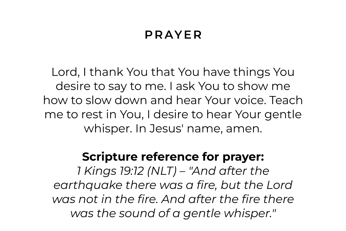 Prayer: Lord, I thank You that You have things you desire to say to me. I ask You to show me how to slow down and hear Your voice. Teach me to rest in You, I desire to hear Your gentle whisper. In Jesus' name, amen.  Scripture reference for prayer: 1 Kings 19:12 (NLT) - "And after the earthquake there was a fire, but the Lord was not in the fire. And after the fire there was the sound of a gentle whisper."