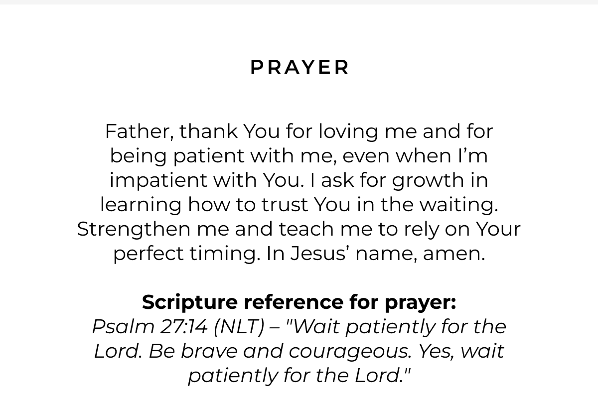 Prayer: Father, thank You for loving me and for being patient with me, even when I'm impatient with You. I ask for growth in learning how to trust You in the waiting. Strengthen me and teach me to rely on Your perfect timing. In Jesus' name, amen.  Scripture reference for prayer: Psalm 27:14 (NLT) - "Wait patiently for the Lord. Be brave and courageous. Yes, wait patiently for the Lord."