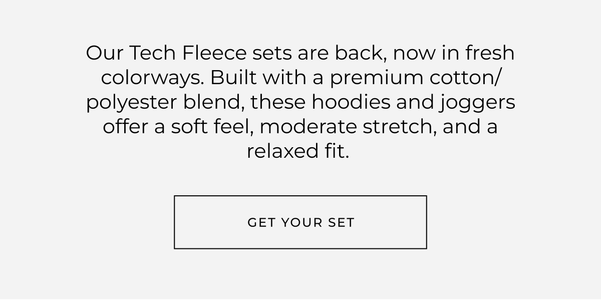 Our Tech Fleece sets are back, now in fresh colorways. Built with a premium cotton/polyester blend, these hoodies and joggers offer a soft feel, moderate stretch, and a relaxed fit. get your set
